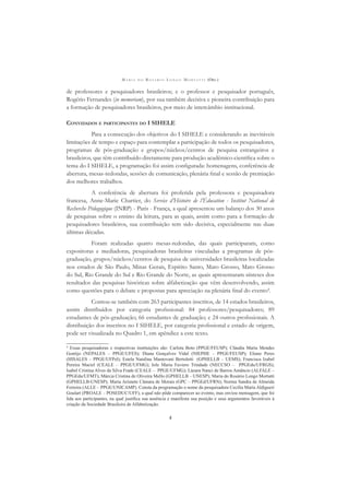 M A R I A D O R O S Á R I O L O N G O M O R T A T T I (ORG.)
4
de professores e pesquisadores brasileiros; e o professor e pesquisador português,
Rogério Fernandes (in memoriam), por sua também decisiva e pioneira contribuição para
a formação de pesquisadores brasileiros, por meio de intercâmbio institucional.
CONVIDADOS E PARTICIPANTES DO I SIHELE
Para a consecução dos objetivos do I SIHELE e considerando as inevitáveis
limitações de tempo e espaço para contemplar a participação de todos os pesquisadores,
programas de pós-graduação e grupos/núcleos/centros de pesquisa estrangeiros e
brasileiros, que têm contribuído diretamente para produção acadêmico-cientíﬁca sobre o
tema do I SIHELE, a programação foi assim conﬁgurada: homenagens, conferência de
abertura, mesas-redondas, sessões de comunicação, plenária ﬁnal e sessão de premiação
dos melhores trabalhos.
A conferência de abertura foi proferida pela professora e pesquisadora
francesa, Anne-Marie Chartier, do Service d’Histoire de l’Éducation - Institut National de
Recherche Pédagogique (INRP) - Paris - França, a qual apresentou um balanço dos 30 anos
de pesquisas sobre o ensino da leitura, para as quais, assim como para a formação de
pesquisadores brasileiros, sua contribuição tem sido decisiva, especialmente nas duas
últimas décadas.
Foram realizadas quatro mesas-redondas, das quais participaram, como
expositoras e mediadoras, pesquisadoras brasileiras vinculadas a programas de pós-
graduação, grupos/núcleos/centros de pesquisa de universidades brasileiras localizadas
nos estados de São Paulo, Minas Gerais, Espírito Santo, Mato Grosso, Mato Grosso
do Sul, Rio Grande do Sul e Rio Grande do Norte, as quais apresentaram sínteses dos
resultados das pesquisas históricas sobre alfabetização que vêm desenvolvendo, assim
como questões para o debate e propostas para apreciação na plenária ﬁnal do evento4
.
Contou-se também com 263 participantes inscritos, de 14 estados brasileiros,
assim distribuídos por categoria proﬁssional: 84 professores/pesquisadores; 89
estudantes de pós-graduação; 66 estudantes de graduação; e 24 outros proﬁssionais. A
distribuição dos inscritos no I SIHELE, por categoria proﬁssional e estado de origem,
pode ser visualizada no Quadro 1, em apêndice a este texto.
4
Essas pesquisadoras e respectivas instituições são: Carlota Boto (PPGE/FEUSP); Cláudia Maria Mendes
Gontijo (NEPALES – PPGE/UFES); Diana Gonçalves Vidal (NIEPHE – PPGE/FEUSP); Eliane Peres
(HISALES – PPGE/UFPel); Estela Natalina Mantovani Bertoletti (GPHELLB – UEMS); Francisca Izabel
Pereira Maciel (CEALE – PPGE/UFMG); Iole Maria Faviero Trindade (NECCSO – PPGEdu/UFRGS);
Isabel Cristina Alves da Silva Frade (CEALE – PPGE/UFMG); Lázara Nanci de Barros Amâncio (ALFALE –
PPGEdu/UFMT); Márcia Cristina de Oliveira Mello (GPHELLB – UNESP); Maria do Rosário Longo Mortatti
(GPHELLB-UNESP); Maria Arisnete Câmara de Morais (GPC – PPGEd/UFRN); Norma Sandra de Almeida
Ferreira (ALLE – PPGE/UNICAMP). Consta da programação o nome da pesquisadora Cecília Maria Aldigueri
Goulart (PROALE – POSEDUC/UFF), a qual não pôde comparecer ao evento, mas enviou mensagem, que foi
lida aos participantes, na qual justiﬁca sua ausência e manifesta sua posição e seus argumentos favoráveis à
criação da Sociedade Brasileira de Alfabetização.
 
