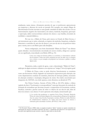 M A R I A D O R O S Á R I O L O N G O M O R T A T T I (ORG.)
166
atualmente, numa síntese, obviamente precária do que os professores apresentavam
aos inspetores e diretores de escola no passado. Por exemplo, nos antigos Mapas de
Movimentação Escolar encontra-se uma grande variedade de dados das escolas e de seu
funcionamento (registro dos funcionários, dos alunos, matrícula, frequência, aprovação
e reprovação, dados socioeconômico-culturais dos alunos e suas famílias, inventário de
mobiliário e material didático.).
Por sua vez, o Diário de Classe, pelo menos no Estado de Mato Grosso, é
um instrumento que se atém, sobretudo, ao registro da matrícula, frequência, avaliações
bimestrais e conteúdos de uma classe de alunos e, em caso de não ser um professor único
para a turma, tem-se um Diário para cada disciplina.
Nessa conﬁguração, essa fonte denominada “Diário de Classe”8
nas últimas
quatro décadas e recorrentemente encontrada em nossos estudos, obriga-nos a pensar
em seu signiﬁcado, concordando com Burke (2005, p. 33):
Como seus colegas de história política ou econômica, os historiadores culturais
têm de praticar a crítica das fontes, perguntar por que um dado texto ou imagem
veio a existir, e se, por exemplo, seu propósito era convencer o público a realizar
alguma ação.
Passaremos, então, a partir de agora, a usar a denominação “Diário de Classe”,
ainda que em algum momento venhamos a nos reportar aos “antigos” livros de registro geral.
O Diário de Classe, como se pode observar, historicamente se constituiu
como um documento oﬁcial, originado nas instituições responsáveis pela educação, tais
como departamentos estaduais de estatística, diretorias de instrução pública, secretarias
de educação estaduais e municipais, delegacias de ensino. Nos dados encontrados por
integrantes do ALFALE, esse título aparece, como dissemos, na década de 1970.
Em Práticas Escolares, Antonio d’Ávila (1946, p. 461-476) dedica o último
capítulo da obra à “Escrituração e correspondência”, tema que fazia parte do currículo de
formação de normalistas que deveriam assumir o compromisso de inventariar, conferir,
ﬁscalizar, controlar e prestar contas de todos os objetos de sua sala de aula, além do
dever de ensinar a seus alunos. O autor apresenta uma relação, mencionando que:
[...] as escolas têm geralmente os seguintes livros: Ponto, Chamada, Matricula,
Têrmo de visitas, Inventário, Registro de correspondência, Despesas de expediente,
Atas de exame, Caixa Escolar, Exposições escolares. Podem ter ainda: Histórico
do estabelecimento, Endereços, etc. Todos êsses livros devem ser abertos e
rubricados pelas autoridades escolares. (D’ÁVILA, 1946, p. 461).
8
No Dicionário Houaiss (2000), todas as acepções da palavra “diário” remetem ao registro sistemático de
informações de cada dia. Associada à expressão “de classe”, o signiﬁcado mais plausível é o de registro escrito
das ações mais signiﬁcativas que ocorrem, a cada dia, numa classe ou sala de aula.
 