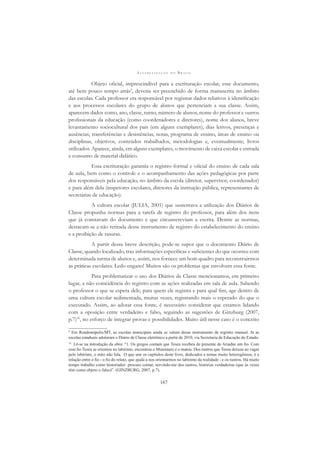 A L F A B E T I Z A Ç Ã O N O B R A S I L
167
Objeto oﬁcial, imprescindível para a escrituração escolar, esse documento,
até bem pouco tempo atrás9
, deveria ser preenchido de forma manuscrita no âmbito
das escolas. Cada professor era responsável por registrar dados relativos à identiﬁcação
e aos processos escolares do grupo de alunos que pertenciam a sua classe. Assim,
aparecem dados como, ano, classe, turno, número de alunos, nome do professor e outros
proﬁssionais da educação (como coordenadores e diretores), nome dos alunos, breve
levantamento sociocultural dos pais (em alguns exemplares), dias letivos, presenças e
ausências, transferências e desistências, notas, programa de ensino, áreas de ensino ou
disciplinas, objetivos, conteúdos trabalhados, metodologias e, eventualmente, livros
utilizados. Aparece, ainda, em alguns exemplares, o movimento de caixa escolar e entrada
e consumo de material didático.
Essa escrituração garantia o registro formal e oﬁcial do ensino de cada sala
de aula, bem como o controle e o acompanhamento das ações pedagógicas por parte
dos responsáveis pela educação, no âmbito da escola (diretor, supervisor, coordenador)
e para além dela (inspetores escolares, diretores da instrução pública, representantes de
secretarias de educação).
A cultura escolar (JULIA, 2001) que sustentava a utilização dos Diários de
Classe propunha normas para a tarefa de registro do professor, para além dos itens
que já constavam do documento e que circunscreviam a escrita. Dentre as normas,
destacam-se a não retirada desse instrumento de registro do estabelecimento do ensino
e a proibição de rasuras.
A partir dessa breve descrição, pode-se supor que o documento Diário de
Classe, quando localizado, traz informações especíﬁcas e suﬁcientes do que ocorreu com
determinada turma de alunos e, assim, nos fornece um bom quadro para reconstruirmos
as práticas escolares. Ledo engano! Muitos são os problemas que envolvem essa fonte.
Para problematizar o uso dos Diários de Classe mencionamos, em primeiro
lugar, a não coincidência do registro com as ações realizadas em sala de aula. Sabendo
o professor o que se espera dele, para quem ele registra e para qual ﬁm, age dentro de
uma cultura escolar sedimentada, muitas vezes, registrando mais o esperado do que o
executado. Assim, ao adotar essa fonte, é necessário considerar que estamos lidando
com a oposição entre verdadeiro e falso, seguindo as sugestões de Ginzburg (2007,
p.7)10
, no esforço de integrar provas e possibilidades. Muito útil nesse caso é o conceito
9
Em Rondonópolis/MT, as escolas municipais ainda se valem desse instrumento de registro manual. Já as
escolas estaduais adotaram o Diário de Classe eletrônico a partir de 2010, via Secretaria de Educação do Estado.
10
Lê-se na introdução da obra: “1. Os gregos contam que Teseu recebeu de presente de Ariadne um ﬁo. Com
esse ﬁo Teseu se orientou no labirinto, encontrou o Minotauro e o matou. Dos rastros que Teseu deixou ao vagar
pelo labirinto, o mito não fala. O que une os capítulos deste livro, dedicados a temas muito heterogêneos, é a
relação entre o ﬁo - o ﬁo do relato, que ajuda a nos orientarmos no labirinto da realidade - e os rastros. Há muito
tempo trabalho como historiador: procuro contar, servindo-me dos rastros, histórias verdadeiras (que às vezes
têm como objeto o falso)”. (GINZBURG, 2007, p.7).
 