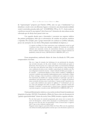 M A R I A D O R O S Á R I O L O N G O M O R T A T T I (ORG.)
168
de “representação” proposto por Chartier (1990), uma vez que é fundamental “[...]
identiﬁcar o modo como em diferentes lugares e momentos uma determinada realidade
social é construída, pensada, dada a ler”. (CHARTIER, 1990, p. 16-17). Assim sendo, se
o professor executa X, mas registra Y, deve haver em Y elementos de uma cultura escolar
valorizada que ele deseja fazer passar como sua.
Um segundo desaﬁo para o historiador é encontrar nos registros indícios
das práticas pedagógicas, dado que as informações ali contidas são parciais, sintéticas
e repetidas. Por exemplo, para o grupo interessado em conhecer as cartilhas utilizadas,
pouco são anotações de seus títulos. Pela própria materialidade do impresso, o
[...] registro em Diário de Classe apresentava uma conﬁguração textual na qual
o professor devia efetuar uma operação complexa de conversão do trabalho
realizado num enunciado conciso, de características abstratas, ora concentrado
numa só palavra (narração, anúncios), ora numa sentença composta (história em
quadrinhos, oﬁcina de textos). (MENEGOLO; CARDOSO, 2007, p. 2).
Essas pesquisadoras, analisando diários de classe da década de 1990, assim
compreendem essa fonte:
Não era o lugar de retenção das lembranças de um proﬁssional da educação,
cuja serventia seria para, um dia, serem visitadas ou rememoradas por quem se
interessasse. Nem tão pouco era o espaço para relatar os acontecimentos habituais
de uma aula, como discussões entre alunos ou entre professor e aluno, frustrações
com o andamento da aula ou com o trabalho e apresentações de trabalhos orais. Por
sua conﬁguração textual (de estrutura – número reduzido de linhas, por exemplo – e
de conteúdo – o proﬁssional adquiria, no fazer coletivo cotidiano, a habilidade de
converter o realizado num enunciado tradicionalmente aceito e autorizado), o Diário
de Classe restringia o dizer do professor, estabelecendo uma espécie de controle.
Este instrumento de trabalho era o espaço enunciativo no qual tudo o que nele se
materializasse seria direcionado a quem cabia “conferir” se o trabalho do professor
estava ocorrendo da forma como a escola (leia-se “sistema escolar”) prescrevia, isto
é, a quem cabia estabelecer uma espécie de vigilância. O “conferencista”, por sua
vez, como não participava das aulas, ao receber o diário e proceder à leitura dos
chamados “conteúdos”, construía, para si, a ilusão de que o registrado representava
e permitia recuperar o ocorrido na aula. (MENEGOLO; CARDOSO, 2007, p. 3).
Outras problematizações relativas a essa escrita escolar já foram levantadas por
integrantes do grupo ALFALE. Entendendo o Diário de Classe como um documento de
“grande representatividade” dentro da escola, Faria (2008) formula a seguinte reﬂexão:
Por não fazer parte do conteúdo programado, pelo menos não na maioria dos
cursos de licenciatura, a chance desse documento ser problematizado é mínima:
para que serve? Por que deve ser preenchido? Como se devem fazer os registros
nele? O que se deve realmente registrar nele?
Ninguém ensina ninguém a preencher Diário de Classe. Pelos anos de experiência
e de reﬂexão da minha própria prática constato que a esse documento é preciso ser
 