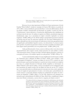 A L F A B E T I Z A Ç Ã O N O B R A S I L
169
dado maior atenção. O papel deste nas escolas precisa ser questionado, indagado,
reformulado. (FARIA, 2008, p. 69-70).
De posse de um corpus importante de Diários de Classe, pertencentes à Escola
Estadual “Dom Galibert”, situada no município de Cáceres/MT, relativos ao período de
1975 a 2003, a autora, inicialmente, procura identiﬁcar o nome das alfabetizadoras, dentro
do período estudado, sistematizando tal informação em quadros. A partir do nome de
37 proﬁssionais, a autora seleciona as 14 professoras alfabetizadoras que trabalharam na
escola por mais de três anos. Ao analisar os registros nos Diários, uma primeira impressão
imediatamente surge: “[...] a recorrência de alguns conteúdos registrados na mesma
sequência”. (FARIA, 2008, p. 67/8). Tal fato intrigou a pesquisadora que buscou respostas
na história oral, por meio de entrevistas realizadas com oito dessas alfabetizadoras. Os
diários elaborados por elas servem de pano de fundo para as entrevistas, que ganham muito
em signiﬁcação e profundidade. Segundo a autora, o uso dessa técnica “[...] causou reações
muito positivas. As professoras passaram a relatar com maior vivacidade suas práticas, após
lerem alguns trechos preenchidos com suas próprias letras”. (FARIA, 2008, p. 69).
Ainda, problematizando a fonte, a autora se debruça sobre o texto das normas
de preenchimento desse registro escolar, sempre presentes em cada unidade e conclui:
“Tais informações foram, ao longo do tempo, sofrendo algumas alterações conforme as
concepções de ensino e de avaliação vigentes em cada período.” (FARIA, 2008, p. 70).
A autora ainda identiﬁca indícios de uma simpliﬁcação de informações contidas
nas “Instruções para a utilização do Diário de Classe”, dando, como exemplo, o item
“porcentagem de frequência”, existente nos diários do ano de 1975 e ausente nos anos
posteriores, para o que levanta duas hipóteses: os professores teriam resistido em completar
esse item, ou a própria Secretaria de Educação decidiu simpliﬁcar as informações no
Diário? Valendo-se desse tipo de análise, a autora vai ressaltando novas conﬁgurações para
esse instrumento de registro escolar. Em um Diário de Classe do ano de 1977, observa
que o texto prescritivo para sua utilização passa de onze para nove itens, sendo suprimidos
os itens de registro de aproveitamento do aluno e de normas para o preenchimento do
resumo mensal, “[...] havendo deﬁnitiva mudança na conﬁguração do registro de notas e
resumo de freqüência”. (FARIA, 2008, p. 74). Em 1981, aparecem novas alterações nas
instruções para o preenchimento do Diário de Classe. Dessa feita, a simpliﬁcação chega a
cinco itens. Dentre as alterações, a autora observa o seguinte, em relação ao item 5:
“Os canhotos deverão ser entregues na secretaria do estabelecimento, cinco dias após
apuração do aproveitamento da turma, devidamente, preenchido, datado e assinado
pelo professor” apresenta, pela primeira vez, prazo de entrega do documento e ainda
deixa estabelecida a responsabilidade do professor pelas informações registradas
nesse documento, visto que instrui que os canhotos destacáveis devem ser datados e
assinados. (FARIA, 2008, p. 76).
 
