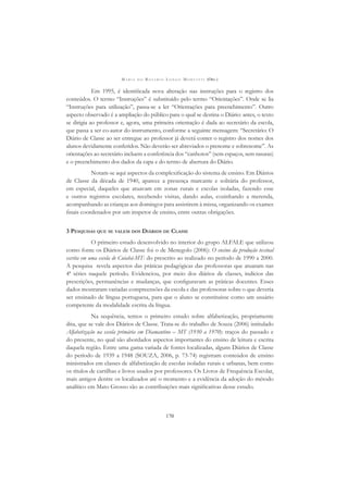 M A R I A D O R O S Á R I O L O N G O M O R T A T T I (ORG.)
170
Em 1995, é identiﬁcada nova alteração nas instruções para o registro dos
conteúdos. O termo “Instruções” é substituído pelo termo “Orientações”. Onde se lia
“Instruções para utilização”, passa-se a ler “Orientações para preenchimento”. Outro
aspecto observado é a ampliação do público para o qual se destina o Diário: antes, o texto
se dirigia ao professor e, agora, uma primeira orientação é dada ao secretário da escola,
que passa a ser co-autor do instrumento, conforme a seguinte mensagem: “Secretário: O
Diário de Classe ao ser entregue ao professor já deverá conter o registro dos nomes dos
alunos devidamente conferidos. Não deverão ser abreviados o prenome e sobrenome”. As
orientações ao secretário incluem a conferência dos “canhotos” (sem espaços, sem rasuras)
e o preenchimento dos dados da capa e do termo de abertura do Diário.
Notam-se aqui aspectos da complexiﬁcação do sistema de ensino. Em Diários
de Classe da década de 1940, aparece a presença marcante e solitária do professor,
em especial, daqueles que atuavam em zonas rurais e escolas isoladas, fazendo esse
e outros registros escolares, recebendo visitas, dando aulas, cozinhando a merenda,
acompanhando as crianças aos domingos para assistirem à missa, organizando os exames
ﬁnais coordenados por um inspetor de ensino, entre outras obrigações.
3 PESQUISAS QUE SE VALEM DOS DIÁRIOS DE CLASSE
O primeiro estudo desenvolvido no interior do grupo ALFALE que utilizou
como fonte os Diários de Classe foi o de Menegolo (2006): O ensino da produção textual
escrita em uma escola de Cuiabá-MT: do prescrito ao realizado no período de 1990 a 2000.
A pesquisa revela aspectos das práticas pedagógicas das professoras que atuaram nas
4ª séries naquele período. Evidenciou, por meio dos diários de classes, indícios das
prescrições, permanências e mudanças, que conﬁguravam as práticas docentes. Esses
dados mostraram variadas compreensões da escola e das professoras sobre o que deveria
ser ensinado de língua portuguesa, para que o aluno se constituísse como um usuário
competente da modalidade escrita da língua.
Na sequência, temos o primeiro estudo sobre alfabetização, propriamente
dita, que se vale dos Diários de Classe. Trata-se do trabalho de Souza (2006) intitulado
Alfabetização na escola primária em Diamantino – MT (1930 a 1970): traços do passado e
do presente, no qual são abordados aspectos importantes do ensino de leitura e escrita
daquela região. Entre uma gama variada de fontes localizadas, alguns Diários de Classe
do período de 1939 a 1948 (SOUZA, 2006, p. 73-74) registram conteúdos de ensino
ministrados em classes de alfabetização de escolas isoladas rurais e urbanas, bem como
os títulos de cartilhas e livros usados por professores. Os Livros de Frequência Escolar,
mais antigos dentre os localizados até o momento e a evidência da adoção do método
analítico em Mato Grosso são as contribuições mais signiﬁcativas desse estudo.
 