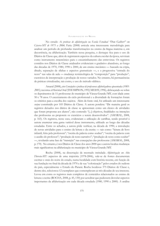 A L F A B E T I Z A Ç Ã O N O B R A S I L
171
No estudo As práticas de alfabetização na Escola Estadual “Dom Galibert” em
Cáceres-MT de 1975 a 2004, Faria (2008) articula uma interessante metodologia para
analisar um período de profundas transformações no ensino da língua materna e, em
decorrência, na alfabetização. Também nessa pesquisa, o destaque ﬁca para o uso de
Diários de Classe que, além de registrarem aspectos da cultura escolar da época, serviram
como instrumento mnemônico para o encaminhamento das entrevistas. Os registros
contidos nos Diários de Classe analisados evidenciam o gradativo abandono, ao longo
das décadas de 1970, 1980, 1990 e 2000, de um ensino mecânico — baseado na cópia,
ditado, separação de sílabas e aspectos gramaticais —, e a progressiva “entrada do
texto” nas salas de aula — mudança terminológica de “composição” para “produção”,
exercícios de interpretação e produção de textos variados. No entanto, há permanências
de práticas cristalizadas, tais como, o uso do método silábico.
Amaral (2008), em Concepções e práticas de professoras alfabetizadoras aposentadas (1985-
2005), recorreu à História Oral (THOMPSON, 1992; MEIHY, 1996), debruçando-se sobre
os depoimentos de 11 professoras do município de Várzea Grande/MT, com idade entre
50 e 78 anos. O encerramento do ciclo proﬁssional e a diversidade de formações foram
os critérios para a escolha dos sujeitos. Além da fonte oral, foi utilizado um interessante
corpus constituído por 105 Diários de Classe. A autora pondera: “De maneira geral os
registros deixados nos diários de classe se apresentam como um elenco de atividades
que foram propostas aos alunos”, não contendo “[...] objetivos, ﬁnalidades ou intenções
das professoras ao proporem os exercícios a serem desenvolvidos”. (AMARAL, 2008,
p. 165). Os registros, nesse caso, evidenciam a utilização de cartilhas, sendo possível à
autora enumerar uma gama variável desse instrumento, utilizado ao longo das décadas
estudadas. Entre os achados, a autora pôde veriﬁcar, na década de 1990, a introdução
de novas atividades para o ensino da leitura e da escrita — tais como: “leitura de livro
infantil, feita pela professora”; “escrita da palavra como souber”; “escrita da palavra com
o auxílio do professor”; “produção de texto narrativo”; “produção de texto como souber”
—, revelando uma fase de “transição” nas concepções das professoras (AMARAL, 2008,
p. 170). No entanto, é nos Diários de Classe dos anos 2000 que a autora localiza mudanças
mais signiﬁcativas na alfabetização no município de Várzea Grande/MT.
Rocha (2008), na dissertação de mestrado intitulada Alfabetização em Alta
Floresta-MT: aspectos de uma trajetória (1978-2006), vale-se de fontes documentais
escritas e orais do norte do estado, numa localidade com história recente, em função de
sua fundação no ﬁnal da década de 1970 e de sua “colonização” pelos estados do sudeste
do país, especialmente o Estado do Paraná. Rocha localizou 375 Diários de Classe e,
dentre eles, selecionou 12 exemplares que contemplavam as três décadas de seu interesse.
Levou em conta os registros mais completos de conteúdos relacionados ao ensino de
leitura e escrita (ROCHA, 2008, p. 45, 130) por acreditar que pudessem desvelar aspectos
importantes da alfabetização em cada década estudada (1980, 1990 e 2000). A análise
 