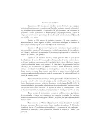 A L F A B E T I Z A Ç Ã O N O B R A S I L
5
Dentre esses, 156 inscreveram trabalhos, assim distribuídos por categoria
proﬁssional de seus autores, procedentes de 15 estados brasileiros (quando informados):
50 professores/pesquisadores; 76 estudantes de pós-graduação; 24 estudantes de
graduação; 6 outros proﬁssionais. A distribuição por categoria proﬁssional e estado de
origem dos inscritos com apresentação de trabalho pode ser visualizada no Quadro 2,
em apêndice a este texto.
Dentre os 156 autores de trabalhos inscritos, 152 estão vinculados a
43 instituições de ensino superior e quatro, a secretarias municipais ou estaduais de
Educação, conforme se pode observar no Quadro 3, em apêndice.
Dentre os 126 professores/pesquisadores e estudantes de pós-graduação
autores trabalhos inscritos, 97 informaram sua vinculação a programas de pós-graduação
em Educação, tendo sido representados 28 programas de pós-graduação, conforme se
observa no Quadro 4, em apêndice.
Dentre os 156 trabalhos inscritos, foram aprovados 132, os quais foram
distribuídos em 22 sessões de comunicação oral, organizadas de acordo com oito dentre
os 10 eixos temáticos que constavam da proposta inicial do evento. Não houve resumos
expandidos inscritos para o eixo temático “9. Preservação do patrimônio histórico
escolar”; e, no eixo temático “10. Objetos de estudo, fontes documentais, vertentes
teóricas e abordagens metodológicas na historiograﬁa do ensino de leitura e escrita”,
foram inscritos somente dois resumos expandidos, os quais foram incluídos, pela
presidente da Comissão Cientíﬁca, na sessão de comunicação “8. Sujeitos da história do
ensino de leitura e escrita”.
Nessas sessões de comunicação, foram apresentados trabalhos resultantes de
pesquisas e estudos sobre ensino de leitura e escrita, com diferentes objetos de estudo,
fontes documentais, vertentes teóricas e abordagens metodológicas. Em 12 sessões de
comunicação foram apresentados trabalhos com abordagem histórica, mais diretamente,
e apenas em um dos eixos temáticos - “8. Sujeitos do ensino da leitura e escrita” - todas
as duas sessões continham trabalhos especiﬁcamente com abordagem histórica do tema.
Essas sessões de comunicação contaram, também, com a participação
de coordenador e relator, este responsável por sintetizar resultados dos trabalhos
apresentados assim como questões para o debate e propostas para apreciação na plenária
ﬁnal do evento.
Para concorrer ao “Prêmio Magda Soares”, foram efetuadas 50 inscrições
de textos completos. Dentre os autores desses trabalhos, procedentes de 10 estados
brasileiros, têm-se: 17 professores/pesquisadores; 25 estudantes de pós-graduação; 7
estudantes de graduação; 1 outro proﬁssional, conforme se observa no Quadro 5, em
apêndice.
 