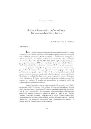 A L F A B E T I Z A Ç Ã O N O B R A S I L
177
HISTÓRIA DA ALFABETIZAÇÃO E DA CULTURA ESCRITA:
DISCUTINDO UMA TRAJETÓRIA DE PESQUISA
Isabel Cristina Alves da Silva Frade
INTRODUÇÃO
Inicio a reﬂexão retomando alguns movimentos de fortalecimento do campo
da história da alfabetização desenvolvidos no âmbito do projeto interinstitucional, por
mim coordenado, denominado “Cartilhas escolares – ideários, práticas pedagógicas e
editoriais: construção de repertórios analíticos e de conhecimento sobre a história da
alfabetização e das cartilhas (MG/RS/MT – 1870-1996)”. Implementado em 2001, esse
projeto passou a contar, em 2005, com a participação de mais três estados brasileiros —
Rio de Janeiro, Espírito Santo, Amazonas —, num acordo de cooperação de pesquisa.
O programa integrado de pesquisa reuniu, em sua primeira etapa,
pesquisadores de interesses diversos, que giravam em torno da própria alfabetização,
da história da educação, dos impressos, dos métodos de leitura, da história intelectual
de autores regionais e de centros de inovação educacional, visando a preencher lacunas
identiﬁcadas na produção brasileira sobre o tema. Os principais objetivos do projeto
foram a localização de fontes, a constituição de acervos, a produção de repertório
analíticos e a realização de estudos que aprofundassem a temática da história da
alfabetização nos três estados brasileiros.
Quando organizamos o grupo de pesquisa, em 2001, destacava-se o trabalho
de Magnani, em 1997, citado por Frade e Maciel (2006) e sua publicação em Mortatti
(2000) que, recortando o período de 1876, ano de publicação da Cartilha maternal, de
João de Deus, e o ano de 1994, desenvolveu um trabalho detalhado, problematizando
as principais disputas em torno dos métodos de leitura no Estado de São Paulo; de
Amâncio (2000), que, estudando a implementação de grupos escolares no Estado de
Mato Grosso, abordou também a circulação de materiais de alfabetização; e de Francisca
Maciel (2001), que desenvolveu uma pesquisa sobre a professora Lúcia Casasanta e o
método global de contos no Estado de Minas Gerais.
 