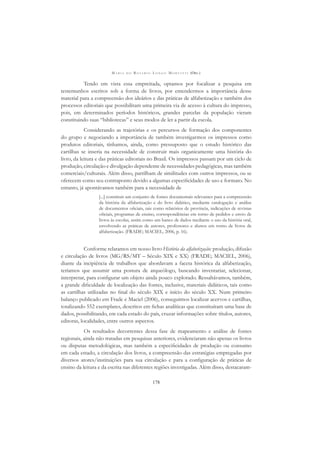 M A R I A D O R O S Á R I O L O N G O M O R T A T T I (ORG.)
178
Tendo em vista essa empreitada, optamos por focalizar a pesquisa em
testemunhos escritos sob a forma de livros, por entendermos a importância desse
material para a compreensão dos ideários e das práticas de alfabetização e também dos
processos editoriais que possibilitam uma primeira via de acesso à cultura do impresso,
pois, em determinados períodos históricos, grandes parcelas da população vieram
constituindo suas “bibliotecas” e seus modos de ler a partir da escola.
Considerando as trajetórias e os percursos de formação dos componentes
do grupo e negociando a importância de também investigarmos os impressos como
produtos editoriais, tínhamos, ainda, como pressuposto que o estudo histórico das
cartilhas se inseria na necessidade de construir mais organicamente uma história do
livro, da leitura e das práticas editoriais no Brasil. Os impressos passam por um ciclo de
produção, circulação e divulgação dependente de necessidades pedagógicas, mas também
comerciais/culturais. Além disso, partilham de similitudes com outros impressos, ou se
oferecem como seu contraponto devido a algumas especiﬁcidades de uso e formato. No
entanto, já apontávamos também para a necessidade de
[...] constituir um conjunto de fontes documentais relevantes para a compreensão
da história da alfabetização e do livro didático, mediante catalogação e análise
de documentos oﬁciais, tais como relatórios de província, indicações de revistas
oﬁciais, programas de ensino, correspondências em torno de pedidos e envio de
livros às escolas, assim como um banco de dados mediante o uso da história oral,
envolvendo as práticas de autores, professores e alunos em torno de livros de
alfabetização. (FRADE; MACIEL, 2006, p. 16).
Conforme relatamos em nosso livro História da alfabetização: produção, difusão
e circulação de livros (MG/RS/MT – Século XIX e XX) (FRADE; MACIEL, 2006),
diante da incipiência de trabalhos que abordavam a faceta histórica da alfabetização,
teríamos que assumir uma postura de arqueólogo, buscando inventariar, selecionar,
interpretar, para conﬁgurar um objeto ainda pouco explorado. Ressaltávamos, também,
a grande diﬁculdade de localização das fontes, inclusive, materiais didáticos, tais como
as cartilhas utilizadas no ﬁnal do século XIX e início do século XX. Num primeiro
balanço publicado em Frade e Maciel (2006), conseguimos localizar acervos e cartilhas,
totalizando 552 exemplares, descritos em ﬁchas analíticas que constituíram uma base de
dados, possibilitando, em cada estado do país, cruzar informações sobre títulos, autores,
editoras, localidades, entre outros aspectos.
Os resultados decorrentes dessa fase de mapeamento e análise de fontes
regionais, ainda não tratadas em pesquisas anteriores, evidenciaram não apenas os livros
ou disputas metodológicas, mas também a especiﬁcidades de produção ou consumo
em cada estado, a circulação dos livros, a compreensão das estratégias empregadas por
diversos atores/instituições para sua circulação e para a conﬁguração de práticas de
ensino da leitura e da escrita nas diferentes regiões investigadas. Além disso, destacaram-
 