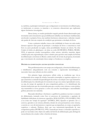 A L F A B E T I Z A Ç Ã O N O B R A S I L
179
se, também, as principais instituições que conﬁguraram os movimentos de alfabetização,
os intelectuais, os autores, os materiais e os contextos educacionais que explicaram
alguns fenômenos investigados.
Dessa forma, os estudos produzidos naquele período foram direcionados para
inventariar outros documentos que possibilitassem trabalhar esse fenômeno multifacetado,
envolvendo os próprios livros, mas também fenômenos educacionais e editoriais visando
não perder de vista um conjunto de condições que permeiam a circulação de livros.
Como o primeiro trabalho visava a dar visibilidade às fontes em cada estado,
destacar aspectos mais gerais da produção e circulação de livros e concentrar-se num
livro ou autor produzido na região, várias possibilidades ﬁcaram em aberto. Na obra
Estudos de história da alfabetização e da leitura na escola (SCHWARTZ; PERES; FRADE,
2010), já aparecem estudos monográﬁcos sobre autores, métodos, materiais, alguns
voltados para uma regionalização, outros voltados para questões mais amplas da história
da alfabetização e da leitura no Brasil, e ainda estudos de revisão de pesquisas, mostrando
que o movimento de constituição desse campo se fortaleceu e se ampliou.
HISTÓRIA DA ALFABETIZAÇÃO: ALGUMAS QUESTÕES CONCEITUAIS
Para problematizarmos um campo em conﬁguração, a história da alfabetização,
e trabalharmos adequadamente com seu conceito e repercussão metodológica, é
necessário fazer uma reﬂexão em dois sentidos.
Em primeiro lugar, precisamos reﬂetir sobre as tendências que vão-se
conﬁgurando nesse campo de estudos, buscando contemplar os seguintes aspectos: a) o
que caracteriza o conteúdo da aprendizagem da escrita e sua relação com o que chamamos
de alfabetização; b) a identiﬁcação do momento em que esse ensino/aprendizado ocorre,
ou seja, do tempo de aquisição de uma competência gráﬁca; e c) a identiﬁcação das
técnicas intelectuais que são construídas para que a escrita, como sistema e como prática,
seja transmitida às novas gerações e como isso envolve metodologias e racionalidades
gráﬁcas presentes nos materiais.
Buscando identiﬁcar o fenômeno e qualiﬁcá-lo, podemos recortar o conceito
de alfabetização, tomando como foco os processos de transmissão e aquisição de
habilidades individuais, de destrezas especíﬁcas (MAGALHÃES, 1999; SOARES, 1985)
e/ou como um “tempo de aquisição” (GÓMEZ, 2003). Quando se aprende a ler e a
escrever, aprende-se um sistema arbitrário, dotado de certa permanência como sistema,
e exercita-se o uso de instrumentos e suportes que acompanham, no corpo, as aquisições
cognitivas e culturais. Podemos dizer que essa transmissão/aprendizado de uma
competência gráﬁca (PETRUCCI, 1999) é marcada por rituais e conteúdos especíﬁcos e
pode ser recortada como objeto de análise da história da alfabetização, para distingui-la
razoavelmente dos estudos sobre a história da leitura.
 