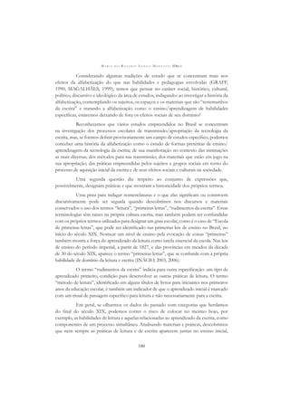 M A R I A D O R O S Á R I O L O N G O M O R T A T T I (ORG.)
180
Considerando algumas tradições de estudo que se concentram mais nos
efeitos da alfabetização do que nas habilidades e pedagogias envolvidas (GRAFF,
1990; MAGALHÃES, 1999), temos que pensar no caráter social, histórico, cultural,
político, discursivo e ideológico da área de estudos, indagando: ao investigar a história da
alfabetização, contemplando os sujeitos, os espaços e os materiais que são “testemunhos
da escrita” e tratando a alfabetização como o ensino/aprendizagem de habilidades
especíﬁcas, estaremos deixando de fora os efeitos sociais de seu domínio?
Reconhecemos que vários estudos empreendidos no Brasil se concentram
na investigação dos processos escolares de transmissão/apropriação da tecnologia da
escrita, mas, se formos deﬁnir provisoriamente um campo de estudos especíﬁco, podemos
conceber uma história da alfabetização como o estudo de formas pretéritas de ensino/
aprendizagem da tecnologia da escrita; de sua manifestação no contexto das instituições
as mais diversas; dos métodos para sua transmissão; dos materiais que estão em jogo na
sua apropriação; das práticas empreendidas pelos sujeitos e grupos sociais em torno do
processo de aquisição inicial da escrita e de seus efeitos sociais e culturais na sociedade.
Uma segunda questão diz respeito ao conjunto de expressões que,
possivelmente, designam práticas e que mostram a historicidade dos próprios termos.
Uma pista para indagar nomenclaturas e o que elas signiﬁcam ou constroem
discursivamente pode ser seguida quando descobrimos nos discursos e materiais
conservados o uso dos termos “leitura”, “primeiras letras”, “rudimentos da escrita”. Essas
terminologias têm raízes na própria cultura escrita, mas também podem ser confundidas
com os próprios termos utilizados para designar um grau escolar, como é o caso de “Escola
de primeiras letras”, que pode ser identiﬁcado nas primeiras leis de ensino no Brasil, no
início do século XIX. Nomear um nível de ensino pela evocação de coisas “primeiras”
também mostra a força do aprendizado da leitura como tarefa essencial da escola. Nas leis
de ensino do período imperial, a partir de 1827, e das províncias em meados da década
de 30 do século XIX, aparece o termo “primeiras letras”, que se confunde com a própria
habilidade de domínio da leitura e escrita (INÁCIO, 2003, 2006).
O termo “rudimentos da escrita” indicia para outra especiﬁcação: um tipo de
aprendizado primeiro, condição para desenvolver as outras práticas de leitura. O termo
“método de leitura”, identiﬁcado em alguns títulos de livros para iniciantes nos primeiros
anos da educação escolar, é também um indicador de que o aprendizado inicial é marcado
com um ritual de passagem especíﬁco para leitura e não necessariamente para a escrita.
Em geral, se olharmos os dados do passado com categorias que herdamos
do ﬁnal do século XIX, podemos correr o risco de colocar no mesmo bojo, por
exemplo, as habilidades de leitura e aquelas relacionadas ao aprendizado da escrita, como
componentes de um processo simultâneo. Analisando materiais e práticas, descobrimos
que nem sempre as práticas de leitura e de escrita aparecem juntas no ensino inicial,
 