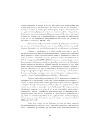 A L F A B E T I Z A Ç Ã O N O B R A S I L
181
em alguns momentos da história. Se, por um lado, aparecem no mesmo período, não
se pode dizer que ações parecidas entre si são praticadas com elas. Por outro lado, a
presença ou ausência de materiais para inscrever (penas de ganso, lápis de pedra para
lousa, penas metálicas, lápis) e para receber essa escrita (lousa, folhas soltas, cadernos,
dentre outros) fazem com que a materialidade envolvida no ato de escrever seja, ora um
problema para a execução da escrita na escolarização e, quem sabe, nas práticas sociais
de seu uso, ora um condicionante para produção de novos gestos que precisam ser
aprendidos na escolarização (FRADE, 2009).
Por outro lado, ainda, se pensarmos nos efeitos da alfabetização nos discursos
que se constroem fora da escola, na imprensa do século XIX, veriﬁcamos que, quando
se fala em alfabetização, esta se confunde com a própria instrução e com a escolarização.
Enquanto a escolarização e a cultura escolar conformam o tipo de
aprendizagem de certo período de vida de crianças e jovens, conﬁgurando novas técnicas
para o manuseio de objetos da cultura escrita e modos de transmissão do sistema de
escrita, o saber ler e escrever no uso social aparece na reforma eleitoral brasileira de
1870, de forma genérica (FERRARO, 2009). No entanto, na operacionalização concreta
decorrente das restrições ao voto, pode ser apreendido um conceito de alfabetização,
quando analisamos a descrição da habilidade requerida no momento do voto: saber
assinar o nome, ter a assinatura reconhecida e escrever de forma autônoma e individual o
nome dos candidatos, ou seja, pode ser uma escrita de memória e de cor. A questão que
distingue essa perspectiva daquele referida ao início da escolarização é a idade mínima:
21 anos e sua vinculação com alguns outros atributos ﬁnanceiros e sociais, ou melhor,
“saber ler e escrever” está vinculado a outros domínios e a direitos civis.
De forma mais ampla, segundo Ferraro (2009), a partir da reforma eleitoral
brasileira de 1870, que pretendeu excluir como eleitores aqueles que não sabiam ler e
escrever, os debates empreendidos no Brasil apresentam um marco no sentido de pontuar
a emergência do analfabetismo como problema nacional e como categoria discursiva. No
entanto, não se veriﬁca na mesma lei o termo “alfabetização”. No conjunto de fontes
utilizadas pelo pesquisador — o projeto de lei e as atas relacionadas à sua discussão—,
embora apareça o termo “analfabetismo” para designar quem não domina a escrita, o
seu oposto aparece assim descrito, no artigo 94: “[...] para o ﬁm de só poderem votar os
que, sabendo ler e escrever, tiverem por bens de raiz, capitais, indústria, comércio e emprego,
a renda líquida anual que for ﬁxada em lei, nunca inferior a quatrocentos mil réis.”
(FERRARO, 2009, p. 58).
Assim, ler e escrever não são fenômenos de massa em alguns países em
determinados momentos históricos e não é a alfabetização que aparece como fenômeno
visível. Considerando, por exemplo, que no mesmo debate da lei eleitoral citada há
 