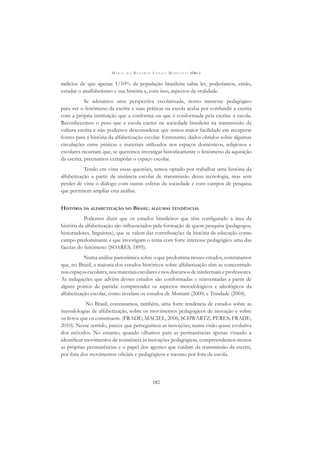 M A R I A D O R O S Á R I O L O N G O M O R T A T T I (ORG.)
182
indícios de que apenas 1/10% da população brasileira sabia ler, poderíamos, então,
estudar o analfabetismo e sua história e, com isso, aspectos da oralidade.
Se adotamos uma perspectiva escolarizada, nosso interesse pedagógico
para ver o fenômeno da escrita e suas práticas na escola acaba por confundir a escrita
com a própria instituição que a conforma ou que é conformada pela escrita: a escola.
Reconhecemos o peso que a escola exerce na sociedade brasileira na transmissão da
cultura escrita e não podemos desconsiderar que temos maior facilidade em recuperar
fontes para a história da alfabetização escolar. Entretanto, dados obtidos sobre algumas
circulações entre práticas e materiais utilizados nos espaços domésticos, religiosos e
escolares mostram que, se queremos investigar historicamente o fenômeno da aquisição
da escrita, precisamos extrapolar o espaço escolar.
Tendo em vista essas questões, temos optado por trabalhar uma história da
alfabetização a partir da instância escolar de transmissão dessa tecnologia, mas sem
perder de vista o diálogo com outras esferas da sociedade e com campos de pesquisa
que permitem ampliar esta análise.
HISTÓRIA DA ALFABETIZAÇÃO NO BRASIL: ALGUMAS TENDÊNCIAS
Podemos dizer que os estudos brasileiros que têm conﬁgurado a área da
história da alfabetização são inﬂuenciados pela formação de quem pesquisa (pedagogos,
historiadores, linguistas), que se valem das contribuições da história da educação como
campo predominante e que investigam o tema com forte interesse pedagógico uma das
facetas do fenômeno (SOARES, 1895).
Numa análise panorâmica sobre o que predomina nesses estudos, constatamos
que, no Brasil, a maioria dos estudos históricos sobre alfabetização têm-se concentrado
nos espaços escolares, nos materiais escolares e nos discursos de intelectuais e professores.
As indagações que advêm desses estudos são conformadas e reinventadas a partir de
alguns pontos de partida: compreender os aspectos metodológicos e ideológicos da
alfabetização escolar, como revelam os estudos de Mortatti (2000) e Trindade (2004).
No Brasil, constatamos, também, uma forte tendência de estudos sobre as
metodologias de alfabetização, sobre os movimentos pedagógicos de inovação e sobre
os livros que os constituem. (FRADE; MACIEL, 2006; SCHWARTZ; PERES; FRADE,
2010). Nesse sentido, parece que perseguimos as inovações, numa visão quase evolutiva
dos métodos. No entanto, quando olhamos para as permanências apenas visando a
identiﬁcar movimentos de resistência às inovações pedagógicas, compreendemos menos
as próprias permanências e o papel dos agentes que cuidam da transmissão da escrita,
por fora dos movimentos oﬁciais e pedagógicos e mesmo por fora da escola.
 