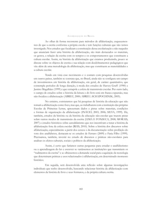 A L F A B E T I Z A Ç Ã O N O B R A S I L
183
Ao olhar de forma recorrente para métodos de alfabetização, esquecemos-
nos de que a escrita conforma a própria escola e tem funções culturais que não temos
investigado. Nos estudos que focalizam a constituição dessa escolarização e não naqueles
que anunciam fazer uma história da alfabetização, são mais destacados os materiais,
os gestos, a relação da escrita com os tempos e os comportamentos que constituem a
cultura escolar. Assim, na história da alfabetização que estamos produzindo, pouco se
discute sobre os objetos de escrita e sua relação com desdobramentos pedagógicos que
vão além de uma metodologia da alfabetização, mas que constituem as materialidades e
a cultura escolar.
Tendo em vista esse movimento e o contato com pesquisas desenvolvidas
em outros países, também se constata que, no Brasil, ainda não se conﬁgura um campo
de investimentos em história da alfabetização, em geral, de caráter quantitativo, que
contemple períodos de longa duração, à moda dos estudos de Harvey Graff (1990) e
Justino Magalhães (1999) e que extrapole a esfera de transmissão escolar. Por outro lado,
o campo de estudos sobre a história da leitura e do livro está em franca expansão, mas
não focaliza a alfabetização (ABREU, 2000; ABREU; SCHAPOCHINIK, 2005).
No entanto, constatamos que há pesquisas de história da educação que não
tomam a alfabetização como foco, mas que, ao trabalharem com a instituição das próprias
Escolas de Primeiras Letras, apresentam dados e pistas sobre materiais, condições
e formas de organização da alfabetização (INÁCIO, 2003, 2006; SILVA, 1999). Há,
também, estudos da história ou da história da educação não-escolar que trazem pistas
sobre outros modos de transmissão da escrita (LIMA E FONSECA, 2008; MORAIS,
2007) e estudos históricos sobre autodidatismo que nos incentivam a tratar a história da
alfabetização fora da esfera escolar (REIS, 2010). Sobre a história dos discursos sobre
alfabetização, especialmente a partir dos censos e da documentação sobre proibição do
voto dos analfabetos, destacam-se os estudos de Ferraro (2009) e Faria Filho (1999).
Precisamos, também, investir no estudo de discursos e práticas não-escolares para
analisar os efeitos culturais, sociais e políticos da alfabetização.
Assim, é certo que faríamos outras perguntas para estudar o analfabetismo
ou a aprendizagem do ler e escrever se variássemos as instituições que transmitem os
“rudimentos da escrita” e se olhássemos a demanda social para a aquisição da tecnologia
que determinam práticas e usos relacionados à alfabetização, em determinado momento
histórico.
Em seguida, será desenvolvida uma reﬂexão sobre algumas investigações
individuais que tenho desenvolvido, buscando relacionar história da alfabetização com
elementos da história do livro e seus formatos, e da própria cultura escrita.
 