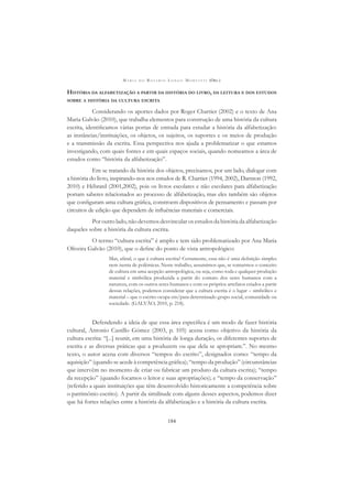M A R I A D O R O S Á R I O L O N G O M O R T A T T I (ORG.)
184
HISTÓRIA DA ALFABETIZAÇÃO A PARTIR DA HISTÓRIA DO LIVRO, DA LEITURA E DOS ESTUDOS
SOBRE A HISTÓRIA DA CULTURA ESCRITA
Considerando os aportes dados por Roger Chartier (2002) e o texto de Ana
Maria Galvão (2010), que trabalha elementos para construção de uma história da cultura
escrita, identiﬁcamos várias portas de entrada para estudar a história da alfabetização:
as instâncias/instituições, os objetos, os sujeitos, os suportes e os meios de produção
e a transmissão da escrita. Essa perspectiva nos ajuda a problematizar o que estamos
investigando, com quais fontes e em quais espaços sociais, quando nomeamos a área de
estudos como “história da alfabetização”.
Em se tratando da história dos objetos, precisamos, por um lado, dialogar com
a história do livro, inspirando-nos nos estudos de R. Chartier (1994, 2002), Darnton (1992,
2010) e Hébrard (2001,2002), pois os livros escolares e não escolares para alfabetização
portam saberes relacionados ao processo de alfabetização, mas eles também são objetos
que conﬁguram uma cultura gráﬁca, constroem dispositivos de pensamento e passam por
circuitos de edição que dependem de inﬂuências materiais e comerciais.
Por outro lado, não devemos desvincular os estudos da história da alfabetização
daqueles sobre a história da cultura escrita.
O termo “cultura escrita” é amplo e tem sido problematizado por Ana Maria
Oliveira Galvão (2010), que o deﬁne do ponto de vista antropológico:
Mas, aﬁnal, o que é cultura escrita? Certamente, essa não é uma deﬁnição simples
nem isenta de polêmicas. Neste trabalho, assumimos que, se tomarmos o conceito
de cultura em uma acepção antropológica, ou seja, como toda e qualquer produção
material e simbólica produzida a partir do contato dos seres humanos com a
natureza, com os outros seres humanos e com os próprios artefatos criados a partir
dessas relações, podemos considerar que a cultura escrita é o lugar – simbólico e
material – que o escrito ocupa em/para determinado grupo social, comunidade ou
sociedade. (GALVÃO, 2010, p. 218).
Defendendo a ideia de que essa área especíﬁca é um modo de fazer história
cultural, Antonio Castillo Gómez (2003, p. 105) acena como objetivo da história da
cultura escrita: “[...] reunir, em uma história de longa duração, os diferentes suportes de
escrita e as diversas práticas que a produzem ou que dela se apropriam.”. No mesmo
texto, o autor acena com diversos “tempos do escrito”, designados como: “tempo da
aquisição” (quando se acede à competência gráﬁca); “tempo da produção” (circunstâncias
que intervêm no momento de criar ou fabricar um produto da cultura escrita); “tempo
da recepção” (quando focamos o leitor e suas apropriações); e “tempo da conservação”
(referido a quais instituições que têm desenvolvido historicamente a competência sobre
o patrimônio escrito). A partir da similitude com alguns desses aspectos, podemos dizer
que há fortes relações entre a história da alfabetização e a história da cultura escrita.
 