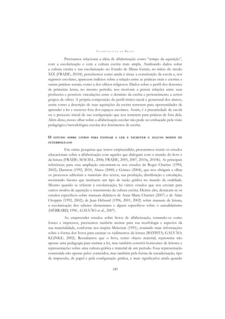 A L F A B E T I Z A Ç Ã O N O B R A S I L
185
Precisamos relacionar a ideia de alfabetização como “tempo da aquisição”,
com a escolarização e com a cultura escrita mais ampla. Analisando dados sobre
a cultura escrita e sua escolarização no Estado de Minas Gerais, no início do século
XIX (FRADE, 2010f), percebemos como ainda é tênue a constituição da escola e, nos
registros escolares, aparecem indícios sobre a relação entre as práticas orais e escritas e
outras práticas sociais, como a dos ofícios religiosos. Dados sobre o perﬁl dos docentes
de primeiras letras, no mesmo período, nos motivam a pensar relações entre suas
proﬁssões e possíveis vinculações entre o domínio da escrita e pertencimento a certos
grupos de ofício. A própria composição do perﬁl étnico-racial e geracional dos alunos,
assim como a descrição de suas aquisições da escrita remetem para oportunidades de
aprender a ler e escrever fora dos espaços escolares. Assim, é a precariedade da escola
ou o processo inicial de sua conﬁguração que nos remetem para práticas de fora dela.
Além disso, nosso olhar sobre a alfabetização escolar não pode ser embaçado pela visão
pedagógico/metodológica escolar dos fenômenos de escrita.
O ESTUDO SOBRE LIVROS PARA ENSINAR A LER E ESCREVER E ALGUNS MODOS DE
INTERROGÁ-LOS
Em várias pesquisas que temos empreendido, procuramos reunir os estudos
educacionais sobre a alfabetização com aqueles que dialogam com o mundo do livro e
da leitura (FRADE; MACIEL, 2006; FRADE, 2005, 2007, 2010a, 2010b). As principais
referências para essa ampliação encontram-se nos estudos de Roger Chartier (1994,
2002), Darnton (1992, 2010, Abreu (2000) e Gómez (2004), que nos obrigam a olhar
os processos editoriais e materiais dos textos, sua produção, distribuição e circulação,
mostrando fatores que instituem um tipo de razão gráﬁca no mundo da oralidade.
Mesmo quando se referem à escolarização, há vários estudos que nos enviam para
outros modos de aquisição e transmissão da cultura escrita. Dentre eles, destacam-se os
estudos especíﬁcos sobre manuais didáticos de Anne-Marie Chartier (2007) e de Alain
Choppin (1992, 2002); de Jean Hébrard (1996, 2001, 2002) sobre manuais de leitura,
a escolarização dos saberes elementares e alguns especíﬁcos sobre o autodidatismo
(HÉBRARD, 1996 , GALVÃO et al., 2007).
Ao empreender estudos sobre livros de alfabetização, tomando-os como
fontes e impressos, precisamos também atentar para sua morfologia e aspectos da
sua materialidade, conforme nos inspira Mckenzie (1991), reunindo mais informações
sobre a forma dos livros para ensinar os rudimentos da leitura (BATISTA; GALVÃO;
KLINKE, 2002). Ressaltamos que o livro, como objeto material, representa não
apenas uma pedagogia para ensinar a ler, mas também constrói horizontes de leitores e
representações sobre uma cultura gráﬁca e material de um período. Essa representação
construída não apenas pelos conteúdos, mas também pela forma de encadernação, tipo
de impressão, de papel e pela conﬁguração gráﬁca, é mais signiﬁcativa ainda quando
 