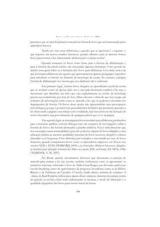 M A R I A D O R O S Á R I O L O N G O M O R T A T T I (ORG.)
186
pensamos que se trata do primeiro material em forma de livro, que será manuseado pelos
aprendizes leitores.
Tendo em vista essas inﬂuências, a questão que se apresenta é a seguinte: o
que fazemos em nossos estudos históricos, quando olhamos para as mesmas fontes,
livros para ensinar a ler, relacionando alfabetização e cultura escrita?
Quando tomamos os livros como fonte para a história da alfabetização e
para a história da cultura escrita, são necessárias algumas deﬁnições. Uma questão de
âmbito mais geral refere-se à deﬁnição dos livros para alfabetizar. Uma delas seria a de
que livros para alfabetizar são aqueles que apresentam um aparato pedagógico especíﬁco
para introduzir os leitores no domínio da tecnologia da escrita. No entanto, a própria
história da alfabetização nos mostra que essa deﬁnição não é suﬁciente.
Em primeiro lugar, existem livros dirigidos ao aprendizado inicial da escrita
que se revelam como tal apenas pelo uso e não pela destinação explícita. Ou seja, o
mecanismo que identiﬁca um livro que visa explicitamente ao ensino da tecnologia
precisa ser estabelecido por fora do livro. Disso decorre a ideia de que nos escapa um
conjunto de informações sobre como se aprende a ler, que só podemos encontrar nos
depoimentos de leitores. Os livros, desse modo, não apresentariam uma preocupação
metodológica, porque é possível usar procedimentos herdados que permitem aprender a
ler observando a página e sua relação com a oralidade, seja num processo de recitação de
textos decorados, seja por soletração de qualquer palavra que se vê na página.
Emsegundolugar,seinvestigamoslivrosescolaresparaalfabetizar,produzidos
para a instrução pública, convém dialogar com um conjunto de investigações sobre a
história do livro e das leituras destinadas a grandes públicos. Essa é uma dimensão que
nos envia para outras materialidades, pois não podemos esperar de livros dirigidos a uma
educação pública as mesmas qualidades materiais de livros luxuosos, dirigidos a classes
abastadas ou à burguesia. Uma diferença, por exemplo, é encontrada no caso de livros
franceses, quando comparamos livros como os abecedários impressos em Troyes nos
séculos XVII e XVIII (HÉBRARD, 2002) e os chamados alfabetos luxuosos, dirigidos
às famílias para iniciação à leitura dos ﬁlhos no século XIX, na França (LE MEN, 1984;
CHARTIER, A.-M., 2007).
No Brasil, quando encontramos discursos que denunciam a ausência de
material para ensinar a ler nas escolas, também veriﬁcamos como se apresentam os
primeiros materiais, sobretudo o livro de Abílio César Borges, um dos mais usados nas
escolas brasileiras, antes do aparecimento de propostas inovadoras, como as de Hilário
Ribeiro e de Felisberto de Carvalho. O trecho citado abaixo, retirado do romance O
Ateneu, de Raul Pompeia, indicia para alguns desses aspectos materiais da cultura escrita
do período ao revelar como eram rudimentares as técnicas, o modo de fabricação e a
qualidade tipográﬁca dos livros para ensino inicial da leitura:
 