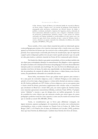 A L F A B E T I Z A Ç Ã O N O B R A S I L
187
O Dr. Aristarco Argolo de Ramos, da conhecida família do visconde de Ramos,
do Norte, enchia o império com o seu renome de pedagogo. Eram boletins de
propaganda pelas províncias, conferências em diversos pontos da cidade, a
pedidos, à sustância, atochando a imprensa dos lugarejos, caixões, sobretudo, de
livros elementares, fabricados às pressas, com o ofegante e esbaforido concurso
de professores, prudentemente anônimos, caixões e mais caixões de volumes
cartonados em Leipzig, inundando as escolas públicas de toda a parte com a sua
invasão de capas azuis, róseas, amarelas, em que o nome de Aristarco, inteiro e
sonoro, oferecia-se ao pasmo venerador dos esfaimados de alfabeto, dos conﬁns
da pátria. (POMPÈIA, 1995, p.22).
Nesse sentido, o livro como objeto material não pode ser relacionado apenas
a uma pedagogia para ensinar a ler; é preciso interrogar sobre o modo como esse objeto
aparece no horizonte de leitores que vão conviver com a cultura gráﬁca e material de um
período. Essa representação construída pela forma de encadernação, tipo de impressão
e papel e pela conﬁguração gráﬁca tem um peso maior quando pensamos que esse pode
ter sido, para muitos, o primeiro material em forma de livro manuseado pelos leitores.
Em função dos objetivos que guiam sua produção, os livros escolares também não
são objeto para contemplação, distinção ou entretenimento. São dirigidos a vários segmentos
desujeitosescolarescomaintençãodefavorecerumapedagogia.Eemtornodessasdiferentes
intenções pode ser construída uma morfologia. No caso dos livros de alfabetização, que se
mesclam com livros de leitura, há ainda uma especiﬁcidade: em determinados momentos,
eles são portadores do conjunto de saberes de várias áreas e o objeto leitura, como foco do
ensino, ﬁca parcialmente subsumido nos conteúdos dos textos.
Nessa linha, encontramos livros que podem reunir aparatos para ensinar a
ler e uma parte de conteúdos religiosos, como o Syllabario Portuguez ou novo método para
aprender a ler em breve tempo a língua portuguesa e o sistema métrico ilustrado com numerosas estampas,
de J. R. Galvão, publicado em 1879. Sobre os livros religiosos, com ou sem aparato para
o ensino inicial da leitura, precisamos implementar mais estudos sobre os catecismos
que circularam no Brasil até o século XIX, pois, em outras regiões da América Latina,
esses materiais apresentam características híbridas, conforme Frade (2010c). O próprio
termo “silabário” e mesmo o que ele designa deve ser melhor pesquisado. Ao invés
de considerá-los como objetos que não merecem estudos por serem signos do atraso
pedagógico, podemos tomá-los como suportes e como um dos modos de nomear livros
que se estende ao século XX (FRADE, 2010c).
Assim, se considerarmos que os livros para alfabetizar conjugam, em
algum momento, aparatos pedagógicos de transmissão da escrita com conhecimentos
enciclopédicos, como se pode constatar no Primeiro Livro de Leitura, de Abílio César
Borges (1867) e n’O Primeiro livro de leitura, de Felisberto de Carvalho (1892), podemos
dizer que fazer história da alfabetização é também fazer história dos livros de leitura.
 