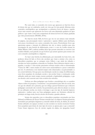 M A R I A D O R O S Á R I O L O N G O M O R T A T T I (ORG.)
188
Por outro lado, os conteúdos dos textos que aparecem ao ﬁnal dos livros
de leitura têm que ser analisados, tendo em vista que há uma grande diferença entre
conteúdos enciclopédicos que acompanham os primeiros livros de leitura e aqueles
textos mais extensos que aparecem nos livros com uma diminuição gradativa de tipos
gráﬁcos e que visam a uma certa competência de leitura de livros de coleção graduada
que virão posteriormente (FRADE, 2010e).
No ﬁnal do século XIX, há livros que vão ter um número mais reduzido
de páginas, cuja preocupação maior é apresentar o aparato didático para decifração,
com pouco investimento nos outros conteúdos dos textos. Possivelmente livros que
apresentam apenas a intenção de alfabetizar não são os únicos modelos para uma
investigação de uma história da alfabetização, como é o caso da Cartilha nacional, de
Hilário Ribeiro (1887), embora cartilhas desse tipo possam anteceder ou conviver com
modelos híbridos, num período em que há livros que juntam aparatos para ensinar a ler
com conteúdos enciclopédicos e religiosos.
Ao fazer uma história da alfabetização, por intermédio da fonte livro, não
podemos deixar de lado os livros não escolares que visam a ensinar a ler, como os
abecedários populares, que se carregam como folheto e que ainda são editados e
circulam nos meios populares, sobretudo no Nordeste. Para evidenciar relações entre o
popular, o escolar e o não-escolar, precisamos reforçar estudos sobre as denominadas
“Cartas do ABC”, muito citadas em vários textos memorialísticos e pouco conhecidos
por nós. As referências a esse material sempre estão relacionadas a sua precariedade e a
seu conservadorismo. Em que pese essa dominação escolar no campo da alfabetização,
esses livros populares de circulação escolar e não-escolar foram e continuarão sendo
utilizados ainda por muito tempo, mesmo perdendo a legitimidade pedagógica, o que
nos desaﬁa a não construir uma visão evolutiva dos métodos.
Embora um olhar pedagógico que focaliza a metodologia não os considere
objetos nobres de pesquisa, é exatamente a sua permanência para além da escola, uma
vez que são editados até o presente, que nos obriga a pensar fenômenos que o discurso
pedagógico autorizado não controla. Sua permanência, para além da adoção ou recusa
de sua utilização escolar, nos incita a investigar o que esse tipo de material impresso
representa e analisar tanto sua força pedagógica quanto seu fenômeno editorial de
produção em larga escala, fora do circuito das livrarias e grandes editoras.
Seriam eles parecidos com os abecedários populares encontrados por Jean
Hébrard, na biblioteca de Troyes? Teriam conteúdo laico ou religioso? Seriam puramente
formulados por princípios linguísticos, contendo tabelas de letras, de sílabas, de nomes?
Seriam utilizados em espaços escolares ou não-escolares no mesmo momento? Seriam
livros populares para leitura de mais tipos de textos ou apenas para o que a antecede?
Como foram impressos fora do circuito regular da edição, em tipograﬁas locais?
 