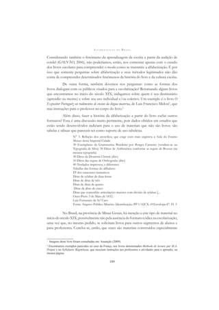 A L F A B E T I Z A Ç Ã O N O B R A S I L
189
Considerando também o fenômeno da aprendizagem da escrita a partir da audição de
cordel (GALVÃO, 2006), não poderíamos, então, nos contentar apenas com o estudo
dos livros escolares para compreender o modo como se transmite a alfabetização. É por
isso que somente perguntas sobre alfabetização e seus métodos legitimados não dão
conta de compreender determinados fenômenos da história do livro e da cultura escrita.
De outra forma, também devemos nos perguntar: como as formas dos
livros dialogam com os públicos visados para a escolarização? Retomando alguns livros
que encontramos no início do século XIX, indagamos sobre quem é seu destinatário
(aprendiz ou mestre) e sobre seu uso individual e/ou coletivo. Um exemplo é o livro O
Expositor Portuguêz ou rudimentos de ensino da língua materna, de Luis Francisco Midosi1
, que
traz instruções para o professor no corpo do livro.2
Além disso, fazer a história da alfabetização a partir do livro exclui outros
formatos? Essa é uma discussão muito pertinente, pois dados obtidos em estudos que
estão sendo desenvolvidos indiciam para o uso de materiais que não são livros: são
tabelas e tábuas que parecem ter como suporte de uso tabuletas.
N° 3- Rellação dos utencilios, que exige com mais urgência a Aula do Ensino
Mutuo desta Imperial Cidade
30 Exemplares da Grammatica Brasileira por Borges Carneiro (vendem-se na
Typograﬁa de Silva) 30 Ditos de Arithmética conforme as regras de Bezout (na
mesma typograﬁa)
30 Ditos da Doutrina Christã (dito)
10 Ditos das regras de Orthograﬁa (dito)
40 Traslados impressos, e diferentes
Tabellas das formas do alfhabeto
Dª dos caracteres numericos
Ditas de sylabas de duas letras
Ditas de ditas de três
Ditas de ditas de quatro
Ditas de ditas de cinco
Ditas que contenhão articulações maiores com divisão de sylabas [...
Ouro Preto 3 de Maio de 1832.
Luiz Fortunato de Szª Carv.
Fonte: Arquivo Público Mineiro. Identiﬁcação: PP 1/42CX. 01Envelope:47. Fl. 3
No Brasil, na província de Minas Gerais, há menção a este tipo de material no
iníciodoséculoXIX,possivelmentenãopelaausênciadoformatocódicenaescolarização,
uma vez que, no mesmo pedido, se solicitam livros para outros segmentos de alunos e
para professores. Conclui-se, então, que esses são materiais construídos especialmente
1
Imagens deste livro foram consultadas em: Assunção (2009).
2
Encontramos exemplos parecidos no caso da França, nos livros denominados Methode de lecture par M.A.
Peigné e no Syllabaire Régimbeau, que mesclam instruções aos professores e atividades para o aprendiz, na
mesma página.
 