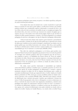 M A R I A D O R O S Á R I O L O N G O M O R T A T T I (ORG.)
190
como aparatos pedagógicos para ensinar, em partes e em tabelas especíﬁcas, cada passo
do ensino da leitura para iniciantes.
Uma relação desse tipo de material com o ensino monitorial, no qual cada
banco se constitui em uma classe, pode explicar a escolha desse formato, mas também
podemos deduzir que, considerando aspectos relacionados à economia do livro e do
uso, folhas soltas são mais econômicas, na medida em que se usa página por página. Em
decorrência disso, não temos um leitor que manuseia um conjunto de páginas que se
seguem, mas que se ﬁxa muitas vezes numa mesma página. Supõe-se que um leitor só
mudaria de tabela, quando dominasse a anterior, e há efeitos pragmáticos na condução
pedagógica do processo: cada página é um tipo de dispositivo pedagógico diferenciado.
Assim, há uma forte relação entre suporte e gesto-manuseio e possivelmente
deve ser necessário o domínio de um tipo de razão gráﬁca que se apresenta sob a forma
de tabela, que é também um dos modos de designar o material por sua relação com um
projeto gráﬁco que cruza linhas horizontais com verticais. Além disso, outros pedidos
de tábuas ou tabuletas para as tabelas mostram o suporte madeira como componente da
materialidade que visa ao manuseio e à conservação (FRADE, 2010c).
Para além das explicações pedagógicas ou de leitura, quem produz esses
impressos? Quais locais possuem tipograﬁas que prestam serviços às escolas do período?
Ao investigar esses materiais, podemos dizer que há impressos que não são livros e
que compõem os gestos e as habilidades dos futuros leitores de “livros de verdade”
em formato de códice. Haveria outros materiais impressos a investigar relacionados ao
domínio da leitura e da escrita, além dos livros? Haveria materiais em forma de livro
manuscritos? Essas são perguntas que se referem ao mundo da cultura escrita e da
alfabetização, conjuntamente.
Há, ainda, outras questões relacionadas à materialidade que implicam
certas desconﬁanças: podemos considerar que os conteúdos presentes nos livros são
decorrentes apenas de escolhas pedagógicas da alfabetização? A atenção a aspectos
puramente materiais da edição nos faz ter algumas desconﬁanças para a análise de
conteúdos da alfabetização. Estudo que empreendi sobre a Cartilha Analytica, de Arnaldo
Barreto, produzida em 1906, revela que os textos escolhidos podem ter relação com o
acesso a gravuras, e não o contrário (FRADE, 2005). Além disso, não é apenas o método
de alfabetização, mas o método mais geral, o intuitivo, que condiciona o formato dos
textos. O olhar do pesquisador sobre como se distinguem, ou como se relacionam, nos
livros, os métodos de ensino de cunho mais organizativo (simultâneo), o método como
paradigma mais amplo de conhecimento (método de ‘lição de coisas” ou intuitivo) e
os métodos de alfabetização (sintéticos ou analíticos) mostra que não podemos ver o
livro apenas sob o prisma da alfabetização como pude evidenciar no estudo sobre as
edições da Cartilha Analytica, de Arnaldo Barreto, e no estudo sobre a Cartilha Proença,
 