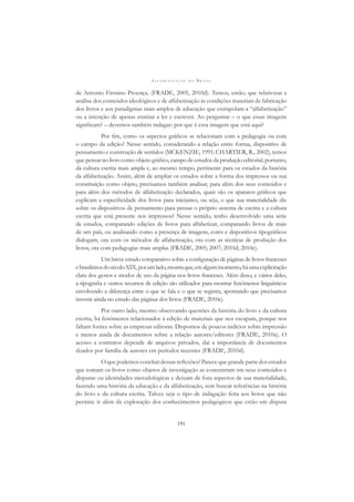 A L F A B E T I Z A Ç Ã O N O B R A S I L
191
de Antonio Firmino Proença. (FRADE, 2005, 2010d). Temos, então, que relativizar a
análise dos conteúdos ideológicos e de alfabetização às condições materiais de fabricação
dos livros e aos paradigmas mais amplos de educação que extrapolam a “alfabetização”
ou a intenção de apenas ensinar a ler e escrever. Ao perguntar – o que essas imagens
signiﬁcam? – devemos também indagar: por que é essa imagem que está aqui?
Por ﬁm, como os aspectos gráﬁcos se relacionam com a pedagogia ou com
o campo da edição? Nesse sentido, considerando a relação entre forma, dispositivo de
pensamento e construção de sentidos (MCKENZIE, 1991; CHARTIER, R., 2002), temos
que pensar no livro como objeto gráﬁco, campo de estudos da produção editorial, portanto,
da cultura escrita mais ampla e, ao mesmo tempo, pertinente para os estudos da história
da alfabetização. Assim, além de ampliar os estudos sobre a forma dos impressos ou sua
constituição como objeto, precisamos também analisar, para além dos seus conteúdos e
para além dos métodos de alfabetização declarados, quais são os aparatos gráﬁcos que
explicam a especiﬁcidade dos livros para iniciantes, ou seja, o que sua materialidade diz
sobre os dispositivos de pensamento para pensar o próprio sistema de escrita e a cultura
escrita que está presente nos impressos? Nesse sentido, tenho desenvolvido uma série
de estudos, comparando edições de livros para alfabetizar, comparando livros de mais
de um país, ou analisando como a presença de imagens, cores e dispositivos tipográﬁcos
dialogam, ora com os métodos de alfabetização, ora com as técnicas de produção dos
livros, ora com pedagogias mais amplas (FRADE, 2005; 2007; 2010d; 2010e).
Um breve estudo comparativo sobre a conﬁguração de páginas de livros franceses
ebrasileirosdoséculoXIX,porumlado,mostraque,emalgummomento,háumaexplicitação
clara dos gestos e modos de uso da página nos livros franceses. Além disso, e vários deles,
a tipograﬁa e outros recursos de edição são utilizados para mostrar fenômenos linguísticos
envolvendo a diferença entre o que se fala e o que se registra, apontando que precisamos
investir ainda no estudo das páginas dos livros (FRADE, 2010e).
Por outro lado, mesmo observando questões da história do livro e da cultura
escrita, há fenômenos relacionados à edição de materiais que nos escapam, porque nos
faltam fontes sobre as empresas editoras. Dispomos de poucos indícios sobre impressão
e menos ainda de documentos sobre a relação autores/editores (FRADE, 2010a). O
acesso a contratos depende de arquivos privados, daí a importância de documentos
doados por família de autores em períodos recentes (FRADE, 2010d).
O que podemos concluir dessas reﬂexões? Parece que grande parte dos estudos
que tomam os livros como objetos de investigação se concentram em seus conteúdos e
disputas ou identidades metodológicas e deixam de fora aspectos de sua materialidade,
fazendo uma história da educação e da alfabetização, sem buscar referências na história
do livro e da cultura escrita. Talvez seja o tipo de indagação feita aos livros que não
permite ir além da exploração dos conhecimentos pedagógicos que estão em disputa
 