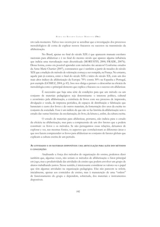M A R I A D O R O S Á R I O L O N G O M O R T A T T I (ORG.)
192
em cada momento. Talvez isso ocorra por se acreditar que a investigação dos processos
metodológicos dê conta de explicar nossos fracassos ou sucessos na transmissão da
alfabetização.
No Brasil, apenas no ﬁnal do século XIX é que aparecem manuais escolares
nacionais para alfabetizar e é no ﬁnal do mesmo século que aparece alguma inﬂuência
que indicia uma metodização mais diversiﬁcada (MORTATTI, 2000; FRADE, 2007b).
Dessa forma, como era possível aprender com métodos tão arcaicos? Conforme estudos
da Anne-Marie Chartier (2007), constatamos que é também a partir de meados do século
XIX que a tradição do método de soletração começa a ser rompida, na França. No entanto,
aquele país já contava, entre o ﬁnal do século XIX e início do século XX, com um dos
mais altos índices de alfabetização da Europa: 70% contra 30% na Espanha e Portugal,
por exemplo (GÓMEZ, 2004, p. 83). Isso nos obriga a pensar e a desconﬁar na eﬁcácia da
metodologia como o principal elemento que explica o fracasso ou o sucesso em alfabetizar.
É necessário que haja uma série de condições para que um método ou um
conjunto de materiais pedagógicos seja determinante: o interesse político, cultural
e econômico pela alfabetização, a existência de livros com seu processo de impressão,
divulgação e venda, de imprensa periódica, de espaços de distribuição e fabricação que
barateiam o custo dos livros e de outros materiais, da fomentação dos usos da escrita no
conjunto da sociedade. Esse é um indício de que não se faz história da alfabetização sem o
estudo das outras histórias: da escolarização, do livro, da leitura e, enﬁm, da cultura escrita.
O estudo de materiais para alfabetizar, portanto, não indicia para o estudo
da eﬁcácia na alfabetização, mas para a compreensão de um dos fatores que a podem
constituir: os livros e os métodos. Se não perseguimos essas relações, deixamos de
explorar e ver, nas mesmas fontes, os aspectos que correlacionam as diferentes áreas e
que nos fazem compreender os livros para alfabetizar no conjunto de fatores globais que
explicam a cultura escrita de um período.
AS ATIVIDADES E OS MATERIAIS DISPONÍVEIS: UMA ARTICULAÇÃO PARA ALÉM DOS MÉTODOS
E CONCEPÇÕES
Analisando a força dos métodos de organização do ensino, podemos dizer
também que, algumas vezes, não seriam os métodos de alfabetização o fator principal
em jogo, mas a produtividade das atividades de ensino que podem envolver um grupo de
alunos trabalhando juntos. Nesse sentido, é interessante considerar os valores ou o papel
que têm algumas atividades na organização pedagógica. Elas não parecem se referir,
inicialmente, apenas aos conteúdos de ensino, mas à manutenção de uma “ordem”
de funcionamento do grupo e dependem, sobretudo, dos materiais e instrumentos
disponíveis.
 