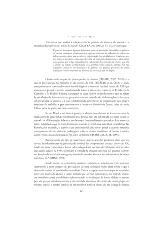 A L F A B E T I Z A Ç Ã O N O B R A S I L
193
Em texto que analisa a relação entre as práticas de leitura e de escrita e os
materiais disponíveis no início do século XIX (FRADE, 2007, p. 16-17), ressalto que:
É preciso distinguir algumas diferenças entre as atividades vinculadas às práticas
de escrita: uma que é relacionada aos aspectos materiais da utilização de objetos da
cultura escrita, outra que se refere à organização das atividades em relação ao uso
dos tempos escolares, outra que depende de materiais disponíveis e, além delas,
uma quarta, que se liga especialmente à discussão dos métodos de ensino que têm
o ensino da cultura escrita (leitura e/ou escrita) como conteúdo central. Por ﬁm,
é preciso separar as normatizações do período das práticas possíveis de serem
realizadas com os materiais de leitura e de escrita de que se dispõe.
Observando mapas de desempenho de alunos (FRADE, 2007, 2010f) e o
que se preconizava na primeira lei de ensino, de 1927 (INÁCIO et al., 2006) e ainda
comparando-os com os discursos metodológicos e materiais do ﬁnal do século XIX que
começam a pregar o ensino simultâneo da leitura e da escrita, como os de Felisberto de
Carvalho e de Hilário Ribeiro, constatam-se duas ordens de problemas: a que se refere
às atividades de leitura e escrita prescritas em um método de alfabetização e talvez por
um programa de ensino; e a que é determinada pelo modo de organização dos grupos
coletivos de trabalho e por instrumentos e suportes disponíveis (lousa, caixa de areia,
folhas, pena de ganso ou caneta-tinteiro).
Se, no Brasil e em outros países, os alunos desenhavam as letras em caixa de
areia, antes de saber ler, possivelmente essa prática não era informada por uma teoria ou
método de alfabetização. Sabemos também que é muito diferente aprender a ler e escrever,
como habilidades que se complementam, quando se tem lousa individual ou caderno. Na
Europa, por exemplo, o acesso a um bem material caro como papel e caderno retardou
o surgimento de um discurso pedagógico sobre o ensino simultâneo de leitura e escrita,
assim como a sua concretização em livros de leitura (CHARTIER, A.-M., 2007).
Recuperando um tipo de material, o caderno escolar, podemos dizer que seu
uso no Brasil parece ter-se generalizado no ﬁnal das três primeiras décadas do século XX,
tendo em vista comentários feitos pelos adaptadores do livro de Felisberto de Carvalho
que, numa edição de 1934, justiﬁcam a retirada da imagem da lousa das páginas do livro
em função da tendência mais generalizada de uso de cadernos em substituição às lousas
escolares. (CABRINI, 1994).
Sendo assim, os conteúdos escolares também se relacionam com materiais
disponíveis e nem sempre são precedidos de uma deﬁnição muito clara sobre o que é
objeto de ensino, tal qual conhecemos hoje. Talvez seja por esses fatores que as atividades
entre um banco de alunos e outro tinham que ser tão demarcadas, no método mútuo
ou simultâneo, para possibilitar a administração da oralização de letras, sílabas ou nomes
por um grupo, simultaneamente à da atividade silenciosa de escrita de outro grupo, no
mesmo espaço e tempo escolar. Se um monitor tomava leitura de um colega do banco,
 