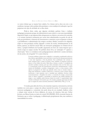 M A R I A D O R O S Á R I O L O N G O M O R T A T T I (ORG.)
194
os outros tinham que se manter bem calados. Se a leitura oral se dava em coro e em
cantilenas é porque todos podiam dela participar, e essa condição de realização é que fez
perpetuar esse tipo de atividade até os dias atuais.
Pode-se dizer, então, que algumas atividades ganham força e tradição
pedagógica justamente porque são administráveis num coletivo e com uma materialidade
disponível. Supõe-se que algumas delas ultrapassam seu objetivo, em termos de conteúdo,
e se tornam canônicas justamente por serem bem administradas na gestão da sala de
aula, por permitirem o manuseio de instrumentos e materiais ou por ocuparem os alunos
e possibilitarem a administração dos tempos escolares (ditado, exercícios de caligraﬁa,
cópia ou outra produção escrita). Quando o ensino da escrita, simultaneamente ao da
leitura, aparece, no ﬁnal do século XIX, nas instruções pedagógicas no Primeiro livro de
leitura, o próprio Felisberto de Carvalho argumenta em favor de outras funções que a
escrita ocupa no espaço escolar. No prefácio desse livro, no “princípio 1º” aparece a
observação: “deve-se considerar como pedagogicamente indivisível o ensino da leitura
do da escrita e da ortograﬁa”. E o autor observa:
Convém combinar a leitura com a caligraﬁa e a ortograﬁa, considerando todavia as
duas últimas especialidades como acessórias e como meio de alcançar prontamente
e com mais segurança o ﬁm da primeira. Esta combinação não somente se
torna vantajosa para o ensino da leitura, como também ao progresso geral dos
alunos e à boa ordem da escola. Além disso, a leitura, a escrita e a ortograﬁa são
métodos auxiliares naturais, pois que todos entendem como um ﬁm único, que
é a comunicação escrita dos pensamentos; desenvolve simultaneamente o maior
número de faculdades: a atenção, a imaginação, o juízo e a vista; exercita a mão,
apressa os progressos do aluno que aprende várias coisas ao mesmo tempo, e
chega mais facilmente a melhor conhecê-las e conservar, torna as lições menos
monótonas e mais atraentes, com a variedade que estabelece; favorece enﬁm
convenientemente a disciplina da escola e a economia do tempo, conservando
todos os alunos ocupados, e permitindo ao professor, que melhor distribua seu
tempo e seus cuidados, pelas diversas classes da escola. A superioridade deste
método combinado é tão notável, que o fez receber a unânime aprovação de todos
que se ocupam do ensino da leitura elementar (CARVALHO, 1926, p. 13, 14).
O estudo, para além dos livros, dos materiais (suportes, instrumentos, móveis)
também nos envia para o campo da cultura material da escrita. O cruzamento entre
interesses pedagógicos e comerciais não pode deixar de ser estudado. Indícios sobre
a relação entre autoria de livros didáticos, de mesas, de tinteiros, feita por Arthur
Joviano, em Minas Gerais, no início do século XX (FRADE, 2010), mostram facetas do
fenômeno que se refere à pedagogia, à alfabetização propriamente dita, mas também à
materialidade da escrita.
 