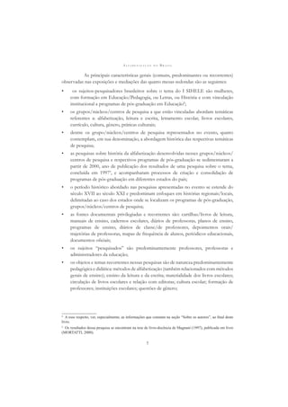A L F A B E T I Z A Ç Ã O N O B R A S I L
7
As principais características gerais (comuns, predominantes ou recorrentes)
observadas nas exposições e mediações das quatro mesas-redondas são as seguintes:
• os sujeitos-pesquisadores brasileiros sobre o tema do I SIHELE são mulheres,
com formação em Educação/Pedagogia, ou Letras, ou História e com vinculação
institucional a programas de pós-graduação em Educação8
;
• os grupos/núcleos/centros de pesquisa a que estão vinculadas abordam temáticas
referentes a: alfabetização, leitura e escrita, letramento escolar, livros escolares,
currículo, cultura, gênero, práticas culturais;
• dentre os grupo/núcleos/centros de pesquisa representados no evento, quatro
contemplam, em sua denominação, a abordagem histórica das respectivas temáticas
de pesquisa;
• as pesquisas sobre história da alfabetização desenvolvidas nesses grupos/núcleos/
centros de pesquisa e respectivos programas de pós-graduação se sedimentaram a
partir de 2000, ano de publicação dos resultados de uma pesquisa sobre o tema,
concluída em 19979
, e acompanharam processos de criação e consolidação de
programas de pós-graduação em diferentes estados do país;
• o período histórico abordado nas pesquisas apresentadas no evento se estende do
século XVII ao século XXI e predominam enfoques em histórias regionais/locais,
delimitadas ao caso dos estados onde se localizam os programas de pós-graduação,
grupos/núcleos/centros de pesquisa;
• as fontes documentais privilegiadas e recorrentes são: cartilhas/livros de leitura,
manuais de ensino, cadernos escolares, diários de professoras, planos de ensino,
programas de ensino, diários de classe/de professores, depoimentos orais/
trajetórias de professoras, mapas de frequência de alunos, periódicos educacionais,
documentos oﬁciais;
• os sujeitos “pesquisados” são predominantemente professores, professoras e
administradores da educação;
• os objetos e temas recorrentes nessas pesquisas são de natureza predominantemente
pedagógica e didática: métodos de alfabetização (também relacionados com métodos
gerais de ensino); ensino da leitura e da escrita; materialidade dos livros escolares;
circulação de livros escolares e relação com editoras; cultura escolar; formação de
professores; instituições escolares; questões de gênero;
8
A esse respeito, ver, especialmente, as informações que constam na seção “Sobre os autores”, ao ﬁnal deste
livro.
9
Os resultados dessa pesquisa se encontram na tese de livre-docência de Magnani (1997), publicada em livro
(MORTATTI, 2000).
 