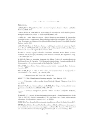 M A R I A D O R O S Á R I O L O N G O M O R T A T T I (ORG.)
196
REFERÊNCIAS
ABREU, Márcia (Org.). História do livro e da leitura. Campinas: Mercado de Letras : ALB; São
Paulo: FAPESP, 2000.
ABREU, Márcia; SCHAPOCHNIK, Nelson (Org.). Cultura letrada no Brasil: objetos e práticas.
Campinas: Mercado de Letras: ALB; São Paulo: FAPESP, 2005.
AMÂNCIO, Lázara Nanci de Barros. Ensino de leitura na escola primária do Mato Grosso:
contribuição para o estudo de um discurso institucional no início do século XX. 2000. 418f.
Tese (Doutorado em Educação)–Faculdade de Filosoﬁa e Ciências, Universidade Estadual
Paulista, Marília, 2000.
ASSUNÇÃO, Maria da Penha dos Santos. A alfabetização na história da educação do Espírito
Santo (Década de 1870). 2009. Dissertação (Mestrado em Educação)–Faculdade de Educação,
Universidade Federal do Espírito Santo, Vitória, 2009.
BATISTA, Antonio Augusto; GALVÃO, Ana Maria; KINKLE, Karina. Livros escolares
de leitura: uma morfologia (1866-1956). Revista Brasileira de Educação, Rio de Janeiro, n. 20, p.
27-47, maio/ago. 2002.
CABRINI, Conceição Aparecida. Memória do livro didático. Os livros de leitura de Felisberto
Rodrigues Pereira de Carvalho. 1994. Dissertação (Mestrado em Comunicação)-Escola de
Comunicações e Artes, Universidade de São Paulo, São Paulo, 1994.
CHARTIER, Anne-Marie. Práticas de leitura e escrita: história e atualidade. Belo Horizonte:
Autêntica. 2007.
CHARTIER, Roger. A ordem dos livros: leitores, autores e bibliotecas na Europa entre os
séculos XIV e XVIII. Brasília, DF: Ed. UnB, 1994.
______. Os desaﬁos da escrita. São Paulo: Ed. UNESP, 2002.
CHOPPIN, Alain. Manuels scolaires: histoire et actualité. Paris: Hachette, 1992.
______. O historiador e o livro escolar. Revista História da Educação, Pelotas, n. 11, p. 5- 24,
abr. 2002.
DARNTON, Robert. História da leitura. In: BURKE, Peter (Org.). A escrita da história: novas
perspectivas. São Paulo: Ed. UNESP, 1992. p. 199-236.
______. A questão dos livros: passado, presente e futuro. São Paulo: Companhia das Letras,
2010.
FARIA FILHO, Luciano Mendes. Representações da escola e do analfabetismo no século
XIX. In: BATISTA, Antonio Augusto; GALVÃO, Ana Maria. (Org.). Leitura, práticas, impressos
e letramentos. Belo Horizonte: Autêntica, 1999. p. 143-164.
FERRARO, Alceu Ravanello. História inacabada do analfabetismo no Brasil. São Paulo: Cortez, 2009.
FRADE, Isabel Cristina Alves da Silva. Cartilha analytica publicada pela Francisco Alves: aspectos
da materialidade entre ordenamentos pedagógicos e editoriais. Rio de Janeiro, 2005 Disponível
em: <www.livroehistoriaeditorial.pro.br/pdf/isabelcristina.pdf .> Acesso em 22 ago. 2011.
 