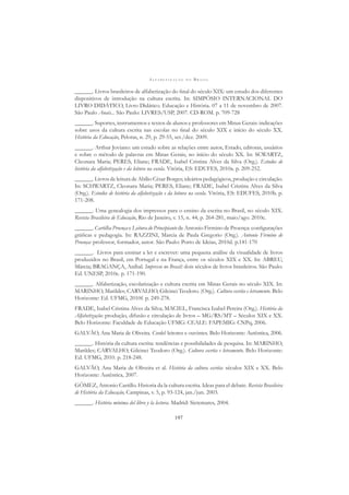 A L F A B E T I Z A Ç Ã O N O B R A S I L
197
______. Livros brasileiros de alfabetização do ﬁnal do século XIX: um estudo dos diferentes
dispositivos de introdução na cultura escrita. In: SIMPÓSIO INTERNACIONAL DO
LIVRO DIDÁTICO, Livro Didático. Educação e História. 07 a 11 de novembro de 2007.
São Paulo Anais... São Paulo: LIVRES/USP, 2007. CD-ROM. p. 709-728
______. Suportes, instrumentos e textos de alunos e professores em Minas Gerais: indicações
sobre usos da cultura escrita nas escolas no ﬁnal do século XIX e início do século XX.
História da Educação, Pelotas, n. 29, p. 29-55, set./dez. 2009.
______. Arthur Joviano: um estudo sobre as relações entre autor, Estado, editoras, usuários
e sobre o método de palavras em Minas Gerais, no início do século XX. In: SCWARTZ,
Cleonara Maria; PERES, Eliane; FRADE, Isabel Cristina Alves da Silva (Org.). Estudos de
história da alfabetização e da leitura na escola. Vitória, ES: EDUFES, 2010a. p. 209-252.
______. Livros de leitura de Abílio César Borges; ideários pedagógicos, produção e circulação.
In: SCHWARTZ, Cleonara Maria; PERES, Eliane; FRADE, Isabel Cristina Alves da Silva
(Org.). Estudos de história da alfabetização e da leitura na escola. Vitória, ES: EDUFES, 2010b. p.
171-208.
______. Uma genealogia dos impressos para o ensino da escrita no Brasil, no século XIX.
Revista Brasileira de Educação, Rio de Janeiro, v. 15, n. 44, p. 264-281, maio/ago. 2010c.
______. Cartilha Proença e Leitura do Principiante de Antonio Firmino de Proença: conﬁgurações
gráﬁcas e pedagogia. In: RAZZINI, Marcia de Paula Gregorio (Org.). Antonio Firmino de
Proença: professor, formador, autor. São Paulo: Porto de Ideias, 2010d. p.141-170
______. Livros para ensinar a ler e escrever: uma pequena análise da visualidade de livros
produzidos no Brasil, em Portugal e na França, entre os séculos XIX e XX. In: ABREU,
Márcia; BRAGANÇA, Aníbal. Impresso no Brasil: dois séculos de livros brasileiros. São Paulo:
Ed. UNESP, 2010e. p. 171-190.
______. Alfabetização, escolarização e cultura escrita em Minas Gerais no século XIX. In:
MARINHO, Marildes; CARVALHO, Gilcinei Teodoro. (Org.). Cultura escrita e letramento. Belo
Horizonte: Ed. UFMG, 2010f. p. 249-278.
FRADE, Isabel Cristina Alves da Silva; MACIEL, Francisca Izabel Pereira (Org.). História da
Alfabetização: produção, difusão e circulação de livros – MG/RS/MT – Séculos XIX e XX.
Belo Horizonte: Faculdade de Educação UFMG: CEALE: FAPEMIG: CNPq, 2006.
GALVÃO, Ana Maria de Oliveira. Cordel: leitores e ouvintes. Belo Horizonte: Autêntica, 2006.
______. História da cultura escrita: tendências e possibilidades de pesquisa. In: MARINHO,
Marildes; CARVALHO, Gilcinei Teodoro (Org.). Cultura escrita e letramento. Belo Horizonte:
Ed. UFMG, 2010. p. 218-248.
GALVÃO, Ana Maria de Oliveira et al. História da cultura escrita: séculos XIX e XX. Belo
Horizonte: Autêntica, 2007.
GÓMEZ, Antonio Castillo. Historia da la cultura escrita. Ideas para el debate. Revista Brasileira
de História da Educação, Campinas, v. 5, p. 93-124, jan./jun. 2003.
______. História mínima del libro y la lectura. Madrid: Sietemares, 2004.
 