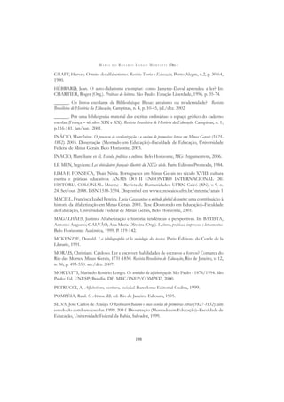 M A R I A D O R O S Á R I O L O N G O M O R T A T T I (ORG.)
198
GRAFF, Harvey. O mito do alfabetismo. Revista Teoria e Educação, Porto Alegre, n.2, p. 30-64,
1990.
HÉBRARD, Jean. O auto-didatismo exemplar: como Jamerey-Duval aprendeu a ler? In:
CHARTIER, Roger (Org.). Práticas de leitura. São Paulo: Estação Liberdade, 1996. p. 35-74.
______. Os livros escolares da Bibliothèque Bleue: arcaísmo ou modernidade? Revista
Brasileira de História da Educação, Campinas, n. 4, p. 10-45, jul./dez. 2002
______. Por uma bibliograﬁa material das escritas ordinárias: o espaço gráﬁco do caderno
escolar (França – séculos XIX e XX). Revista Brasileira de História da Educação, Campinas, n. 1,
p.116-141. Jan/jun. 2001.
INÁCIO, Marcilaine. O processo de escolarização e o ensino de primeiras letras em Minas Gerais (1825-
1852). 2003. Dissertação (Mestrado em Educação)–Faculdade de Educação, Universidade
Federal de Minas Gerais, Belo Horizonte, 2003.
INÁCIO, Marciliane et al. Escola, política e cultura. Belo Horizonte, MG: Argumentvm, 2006.
LE MEN, Segolene. Les abécédaires français illustrés du XIXe siècle. Paris: Editons Promodis, 1984.
LIMA E FONSECA, Thais Nivia. Portugueses em Minas Gerais no século XVIII: cultura
escrita e práticas educativas. ANAIS DO II ENCONTRO INTERNACIONAL DE
HISTÓRIA COLONIAL. Mneme – Revista de Humanidades. UFRN. Caicó (RN), v. 9. n.
24, Set/out. 2008. ISSN 1518-3394. Disponível em www.cerescaico.ufrn.br/mneme/anais 1
MACIEL, Francisca Izabel Pereira. Lucia Casasanta e o método global de contos: uma contribuição à
historia da alfabetização em Minas Gerais. 2001. Tese (Doutorado em Educação)–Faculdade
de Educação, Universidade Federal de Minas Gerais, Belo Horizonte, 2001.
MAGALHÃES, Justino. Alfabetização e história: tendências e perspectivas. In: BATISTA,
Antonio Augusto; GALVÃO, Ana Maria Oliveira (Org.). Leitura, práticas, impressos e letramentos.
Belo Horizonte: Autêntica, 1999. P. 119-142.
MCKENZIE, Donald. La bibliographie et la sociologie des textes. Paris: Éditions du Cercle de la
Librarie, 1991.
MORAIS, Christiani. Cardoso. Ler e escrever: habilidades de escravos e forros? Comarca do
Rio das Mortes, Minas Gerais, 1731-1850. Revista Brasileira de Educação, Rio de Janeiro, v. 12,
n. 36, p. 493-550. set./dez. 2007.
MORTATTI, Maria do Rosário Longo. Os sentidos da alfabetização: São Paulo - 1876/1994. São
Paulo: Ed. UNESP; Brasília, DF: MEC/INEP/COMPED, 2000.
PETRUCCI, A. Alfabetismo, escritura, sociedad. Barcelona: Editorial Gedisa, 1999.
POMPÉIA, Raul. O Ateneu. 22. ed. Rio de Janeiro. Ediouro, 1995.
SILVA, Jose Carlos de Araújo. O Recôncavo Baiano e suas escolas de primeiras letras (1827-1852): um
estudo do cotidiano escolar. 1999. 209 f. Dissertação (Mestrado em Educação)–Faculdade de
Educação, Universidade Federal da Bahia, Salvador, 1999.
 