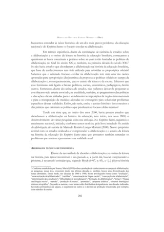 M A R I A D O R O S Á R I O L O N G O M O R T A T T I (ORG.)
202
buscarmos entender as raízes históricas de um dos mais graves problemas da educação
nacional e do Espírito Santo: o fracasso escolar na alfabetização.
Em termos especíﬁcos, diante da constatação de carência de estudos sobre
a alfabetização e o ensino da leitura na história da educação brasileira, começamos a
questionar as bases conceituais e práticas sobre as quais estão fundadas as políticas de
alfabetização, no ﬁnal do século XX, e, também, na primeira década do século XXI.1
Se não havia estudos que abordassem a alfabetização na história da educação brasileira,
que base de conhecimentos tem sido utilizada para subsidiar as proposições oﬁciais?
Sabemos que o reiterado fracasso escolar na alfabetização tem sido uma das razões
apontadas para a proposição (des)contínua de propostas e políticas oﬁciais no campo da
alfabetização e, consequentemente, para o ensino da leitura e da escrita. Sabemos que
esse fenômeno está ligado a fatores políticos, sociais, econômicos, pedagógicos, dentre
outros. Entretanto, diante da carência de estudos, não podemos deixar de perguntar se
esse fracasso não estaria associado, na atualidade, também, ao pragmatismo das políticas
e das ações oﬁciais voltadas para o atendimento às imposições de órgãos internacionais
e para a transposição de medidas adotadas no estrangeiro para solucionar problemas
especíﬁcos dessas realidades. Enﬁm, não seria, então, o caráter histórico dos conceitos e
das práticas que orientam as políticas que produzem o fracasso delas mesmas?
Tendo em vista que, no início dos anos 2000, havia poucos estudos que
abordassem a alfabetização na história da educação, teve início, nos anos 2000, o
desenvolvimento de várias pesquisas com esse enfoque. No Espírito Santo, seguimos o
movimento nacional, iniciado, conforme temos notícias, pelo livro intitulado Os sentidos
da alfabetização, de autoria de Maria do Rosário Longo Mortatti (2000). Nosso propósito
central com os estudos realizados é compreender a alfabetização e o ensino da leitura
na história da educação do Espírito Santo para que possamos também entender os
problemas que tendem a permanecer na realidade atual.
ABORDAGEM TEÓRICO-METODOLÓGICA
Diante da necessidade de abordar a alfabetização e o ensino da leitura
na história, para tentar reconstruir o seu passado e, a partir daí, buscar compreender o
presente, é necessário assinalar que, segundo Bloch (1997, p. 85), a “[...] palavra história
1
Conforme estudo feito por Soares; Maciel (2000) sobre a produção de conhecimento no campo da alfabetização,
as pesquisas, nessa área, cresceram muito nas últimas décadas e, também, houve uma diversiﬁcação dos
temas abordados. Desse modo, nas décadas de 1960 a 1980, foram privilegiados temas como “avaliação”,
“caracterização do alfabetizador”, “cartilhas”, “conceituação da língua escrita”, “concepções de alfabetização”,
“determinantes dos resultados”, “diﬁculdades de aprendizagem”, “formação do alfabetizador”, “leitura”, “língua
oral/língua escrita”, “método”, “produção de textos”, “prontidão”, “proposta didática”, “sistema fonológico/
sistema ortográﬁco”. Segundo as autoras, esses temas estão distribuídos desigualmente nas décadas indicadas,
havendoa permanência de alguns, o surgimento de outros e o declínio da produção relacionada, por exemplo,
com métodos de ensino.
 