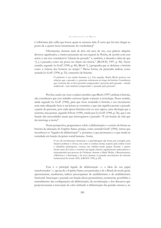 A L F A B E T I Z A Ç Ã O N O B R A S I L
203
é velhíssima: [tão velha que houve quem se cansasse dela. É certo que foi raro chegar ao
ponto de a querer riscar inteiramente do vocabulário]”.
Obviamente, durante mais de dois mil anos de uso, essa palavra adquiriu
diversos signiﬁcados, e muitos pensaram até em esquecê-la. Porém, de acordo com esse
autor, é um erro considerá-la “ciência do passado” e, também, é absurda a ideia de que
“[...] o passado, como tal, possa ser objeto da ciência.” (BLOCH, 1997, p. 86). Nesse
sentido, segundo Le Goff (1996, p. 86), Bloch “[...] propunha que se deﬁnisse a história
como a ‘ciência dos homens no tempo’.” Dessa forma, ele pretendia indicar, como
assinala Le Goff (1996, p. 23), caracteres da história:
O primeiro é seu caráter humano [...]. Em seguida, March Bloch pensava nas
relações que o passado e o presente entretecem ao longo da história. Considerava
que a história não só deve permitir compreender o presente pelo passado – atitude
tradicional – mas também compreender o ‘passado pelo presente’.
Por ﬁm, tendo em vista o caráter cientíﬁco que Bloch (1997) atribuía à história,
não considerava que esse trabalho estivesse ligado somente à cronologia. Nesse sentido,
ainda segundo Le Goff (1996), para que fosse restituído à história o seu movimento
seria mais adequado fazer a sua leitura ao contrário, o que não signiﬁca pensar o passado
a partir do presente, pois cada época histórica tem os seus signos, uma ideologia que a
sustenta, mas pensar, segundo Febvre (1949), citado por Le Goff (1996, p. 26), que é em
função das necessidades atuais que interrogamos o passado. “É em função da vida que
ela interroga a morte”.
Nessa perspectiva, perguntamos sobre a alfabetização e o ensino da leitura na
história da educação do Espírito Santo, porque, como assinala Graff (1994), temos que
reconhecer os “legados da alfabetização” e, portanto, o que permanece e o que muda na
sociedade em função da práxis social humana. Assim,
O uso da escolarização elementar e a aprendizagem das letras, por exemplo, para
funções políticas e cívicas, tais como a conduta moral, respeito pela ordem social
e cidadania participante, começa nas cidades-estado gregas durante o quinto
século antes de Cristo e constitui um legado clássico regularmente redescoberto e
reinterpretado por pessoas do Ocidente: durante a Idade Média, o Renascimento,
a Reforma e a Ilustração, e de novo durante os grandes movimentos de reforma
institucional do século XIX. (GRAFF, 1994, p. 40).
Esse é o principal legado da alfabetização — a ideia do seu papel
transformador —, apesar de o Espírito Santo, em particular, e de o Brasil, de modo geral,
apresentarem, atualmente, índices preocupantes de analfabetismo e de analfabetismo
funcional. Interrogar o passado em função dessa permanência, certamente, possibilita o
entendimento das conﬁgurações da alfabetização, da escolarização e dos discursos que
proporcionaram a renovação do valor atribuído à alfabetização das grandes massas e, ao
 