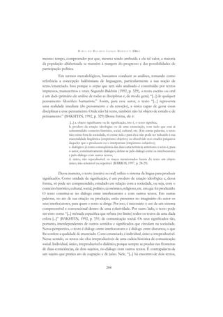 M A R I A D O R O S Á R I O L O N G O M O R T A T T I (ORG.)
204
mesmo tempo, compreender por que, mesmo sendo atribuída a ela tal valor, a maioria
da população alfabetizada se mantém à margem do progresso e das possibilidades de
participação política.
Em termos metodológicos, buscamos conduzir as análises, tomando como
referência a concepção bakhtiniana de linguagem, particularmente a sua noção de
texto/enunciado. Isso porque o corpus que tem sido analisado é constituído por textos
impressos, manuscritos e orais. Segundo Bakhtin (1992, p. 329), o texto escrito ou oral
é um dado primário de análise de todas as disciplinas e, de modo geral, “[...] de qualquer
pensamento ﬁlosóﬁco humanista.” Assim, para esse autor, o texto “[...] representa
uma realidade imediata (do pensamento e da emoção), a única capaz de gerar essas
disciplinas e esse pensamento. Onde não há texto, também não há objeto de estudo e de
pensamento.” (BAKHTIN, 1992, p. 329) Dessa forma, ele é:
[...] a. objeto signiﬁcante ou de signiﬁcação, isto é, o texto signiﬁca;
b. produto da criação ideológica ou de uma enunciação, com tudo que está aí
subentendido: contexto histórico, social, cultural, etc. (Em outras palavras, o texto
não existe fora da sociedade, só existe nela e para ela e não pode ser reduzido à sua
materialidade lingüística (empirismo objetivo) ou dissolvido nos estados psíquicos
daqueles que o produzem ou o interpretam (empirismo subjetivo);
c. dialógico: já como conseqüência das duas características anteriores o texto é, para
o autor, constitutivamente dialógico, deﬁne-se pelo diálogo entre os interlocutores
e pelo diálogo com outros textos;
d. único, não reproduzível: os traços mencionados fazem do texto um objeto
único, não reiterável ou repetível. (BARROS, 1997, p. 28-29).
Dessa maneira, o texto (escrito ou oral) utiliza o sistema da língua para produzir
signiﬁcados. Como unidade de signiﬁcação, é um produto de criação ideológica e, dessa
forma, só pode ser compreendido, estudado em relação com a sociedade, ou seja, com o
contexto histórico, cultural, social, político, econômico, religioso, etc. em que foi produzido.
O texto constitui-se no diálogo entre interlocutores e com outros textos. Em outras
palavras, no ato de sua criação ou produção, estão presentes no imaginário do autor os
seus interlocutores, para quem o texto se dirige. Por isso, é necessário o uso de um sistema
compreensível e convencional dentro de uma coletividade. Por outro lado, o texto pode
ser visto como “[...] mônada especíﬁca que refrata (no limite) todos os textos de uma dada
esfera [...]” (BAKHTIN, 1992, p. 331) de comunicação social. Os seus signiﬁcados são,
portanto, interdependentes de outros sentidos e signiﬁcados que circulam na sociedade.
Nessa perspectiva, o texto é diálogo entre interlocutores e é diálogo entre discursos, o que
lhe confere a qualidade de enunciado. Como enunciado, é individual, único e irreproduzível.
Nesse sentido, os textos são elos irreproduzíveis de uma cadeia histórica de comunicação
social. Individual, único, irreproduzível e dialético, porque sempre se produz nas fronteiras
de duas consciências, de dois sujeitos, no diálogo com outros textos. É contrapalavra de
um sujeito que pratica ato de cognição e de juízo. Nele, “[...] há encontro de dois textos,
 