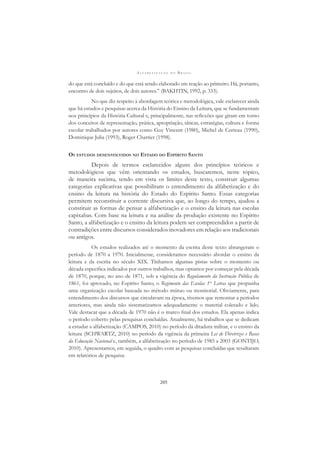 A L F A B E T I Z A Ç Ã O N O B R A S I L
205
do que está concluído e do que está sendo elaborado em reação ao primeiro. Há, portanto,
encontro de dois sujeitos, de dois autores.” (BAKHTIN, 1992, p. 333).
No que diz respeito à abordagem teórica e metodológica, vale esclarecer ainda
que há estudos e pesquisas acerca da História do Ensino da Leitura, que se fundamentam
nos princípios da História Cultural e, principalmente, nas reﬂexões que giram em torno
dos conceitos de representação, prática, apropriação, táticas, estratégias, cultura e forma
escolar trabalhados por autores como Guy Vincent (1980), Michel de Certeau (1990),
Dominique Julia (1993), Roger Chartier (1998).
OS ESTUDOS DESENVOLVIDOS NO ESTADO DO ESPÍRITO SANTO
Depois de termos esclarecidos alguns dos princípios teóricos e
metodológicos que vêm orientando os estudos, buscaremos, neste tópico,
de maneira sucinta, tendo em vista os limites deste texto, construir algumas
categorias explicativas que possibilitam o entendimento da alfabetização e do
ensino da leitura na história do Estado do Espírito Santo. Essas categorias
permitem reconstituir a corrente discursiva que, ao longo do tempo, ajudou a
constituir as formas de pensar a alfabetização e o ensino da leitura nas escolas
capixabas. Com base na leitura e na análise da produção existente no Espírito
Santo, a alfabetização e o ensino da leitura podem ser compreendidos a partir de
contradições entre discursos considerados inovadores em relação aos tradicionais
ou antigos.
Os estudos realizados até o momento da escrita deste texto abrangeram o
período de 1870 a 1970. Inicialmente, consideramos necessário abordar o ensino da
leitura e da escrita no século XIX. Tínhamos algumas pistas sobre o momento ou
década especíﬁca indicados por outros trabalhos, mas optamos por começar pela década
de 1870, porque, no ano de 1871, sob a vigência do Regulamento da Instrução Pública de
1861, foi aprovado, no Espírito Santo, o Regimento das Escolas 1as
Letras que propunha
uma organização escolar baseada no método mútuo ou monitorial. Obviamente, para
entendimento dos discursos que circulavam na época, tivemos que remontar a períodos
anteriores, mas ainda não sistematizamos adequadamente o material coletado e lido.
Vale destacar que a década de 1970 não é o marco ﬁnal dos estudos. Ela apenas indica
o período coberto pelas pesquisas concluídas. Atualmente, há trabalhos que se dedicam
a estudar a alfabetização (CAMPOS, 2010) no período da ditadura militar, e o ensino da
leitura (SCHWARTZ, 2010) no período da vigência da primeira Lei de Diretrizes e Bases
da Educação Nacional e, também, a alfabetização no período de 1985 a 2003 (GONTIJO,
2010). Apresentamos, em seguida, o quadro com as pesquisas concluídas que resultaram
em relatórios de pesquisa:
 
