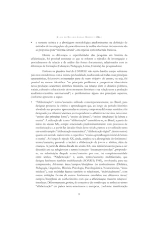 M A R I A D O R O S Á R I O L O N G O M O R T A T T I (ORG.)
8
• a vertente teórica e a abordagem metodológica predominantes na deﬁnição de
métodos de investigação e de procedimentos de análise das fontes documentais são
as propostas pela “história cultural”, em especial com inﬂuência francesa.
Dentre as diferenças e especiﬁcidades das pesquisas em história da
alfabetização, foi possível constatar as que se referem a métodos de investigação e
procedimentos de seleção e de análise das fontes documentais, relacionados com as
diferenças de formação (Educação/Pedagogia, Letras, História) das pesquisadoras.
Embora na plenária ﬁnal do I SIHELE não tenha havido tempo suﬁciente
para nos estendermos, com a mesma profundidade, na discussão de todas essas principais
características, foi possível contemplar parte de outro objetivo do evento, ou seja, foi
possível ao menos: identiﬁcar “os principais problemas e perspectivas observáveis
nessa produção acadêmico-cientíﬁca brasileira, sua relação com os desaﬁos políticos,
sociais, culturais e educacionais deste momento histórico e sua relação com a produção
acadêmico-cientíﬁca internacional”; e problematizar alguns dos principais aspectos,
conforme apresento a seguir.
• “Alfabetização”: termo/conceito utilizado contemporaneamente, no Brasil, para
designar processo de ensino e aprendizagem que, ao longo do período histórico
abordado nas pesquisas apresentadas no evento, comportou diferentes sentidos e foi
designado por diferentes termos, correspondentes a diferentes conceitos, tais como:
“ensino das primeiras letras”; “ensino de leitura”; “ensino simultâneo de leitura e
escrita”. A utilização do termo “alfabetização” consolidou-se, no Brasil, a partir do
início do século XX, sempre relacionado predominantemente com processos de
escolarização; e, a partir das décadas ﬁnais desse século, passou a ser utilizado tanto
emsentidoamplo(“alfabetizaçãomatemática”,“alfabetizaçãodigital”,dentreoutros)
quanto em sentido mais restrito e especíﬁco: “ensino-aprendizagem inicial de leitura
e escrita”. Ao longo do século XX, ainda, ampliou-se a abrangência do fenômeno/
termo/conceito, passando a incluir a alfabetização de jovens e adultos, além de
crianças. A partir da última década do século XX, esse termo/conceito passa a ser
discutido em sua relação com o termo/conceito “letramento (escolar)”, propondo-
se, ou substituição daquele termo/conceito por este, ou complementaridade
entre ambos. “Alfabetização” é, assim, termo/conceito multifacetado, que
designa fenômeno também multifacetado (SOARES, 1985), envolvendo, para sua
compreensão, diferentes áreas/campos/disciplinas do conhecimento (Didática,
Pedagogia, Linguística, História, Psicologia, Psicolinguística, Neurociências, “áreas
médicas”), suas múltiplas facetas também se relacionam, “individualmente”, com
outras múltiplas facetas de outros fenômenos estudados nas diferentes áreas/
campos/disciplinas do conhecimento com que a alfabetização mantém relações/
interfaces. Diferentemente, porém, do conceito e do sentido que se atribui ao termo
“alfabetização” em países norte-americanos e europeus, conforme manifestação
 