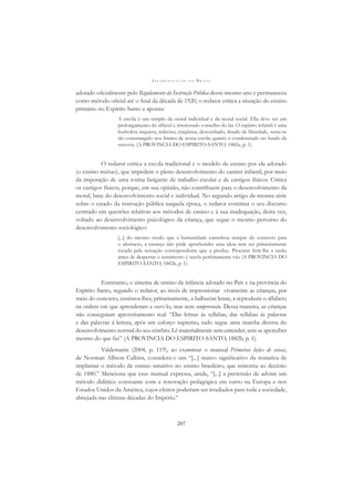 A L F A B E T I Z A Ç Ã O N O B R A S I L
207
adotado oﬁcialmente pelo Regulamento da Instrução Pública desse mesmo ano e permaneceu
como método oﬁcial até o ﬁnal da década de 1920, o redator critica a situação do ensino
primário no Espírito Santo e aponta:
A escóla è um templo da moral individual e da moral social. Ella deve ser um
prolongamento do affavel e interessado conselho do lar. O espirito infantil é uma
borboleta inquieta; indeciso, traqüinas, desconﬁado, doudo de liberdade, sente-se
tão constrangido nos limites de nossa escóla quanto o condemnado no fundo da
enxovia. (A PROVINCIA DO ESPIRITO-SANTO, 1882a, p. 1).
O redator critica a escola tradicional e o modelo de ensino por ela adotado
(o ensino mútuo), que impedem o pleno desenvolvimento do caráter infantil, por meio
da imposição de uma rotina fatigante de trabalho escolar e de castigos físicos. Critica
os castigos físicos, porque, em sua opinião, não contribuem para o desenvolvimento da
moral, base do desenvolvimento social e individual. No segundo artigo da mesma série
sobre o estado da instrução pública naquela época, o redator continua o seu discurso
centrado em questões relativas aos métodos de ensino e à sua inadequação, desta vez,
voltado ao desenvolvimento psicológico da criança, que segue o mesmo percurso do
desenvolvimento sociológico:
[...] do mesmo modo que a humanidade caminhou sempre do concreto para
o abstracto, a creança não póde aprrehender uma ideia sem ser primeiramente
tocada pela sensação correspondente que a produz. Procurar ferir-lhe a razão
antes de despertar o sentimento é tarefa perfeitamente vão (A PROVINCIA DO
ESPIRITO-SANTO, 1882b, p. 1).
Entretanto, o sistema de ensino da infância adotado no País e na província do
Espírito Santo, segundo o redator, ao invés de impressionar vivamente as crianças, por
meio do concreto, ensinava-lhes, primeiramente, a balbuciar letras, a reproduzir o alfabeto
na ordem em que aprenderam a ouvi-lo, mas sem compreensão. Dessa maneira, as crianças
não conseguiam aproveitamento real: “Das lettras ás syllabas, das syllabas ás palavras
e das palavras á leitura, após um esforço supremo, tudo segue uma marcha diversa do
desenvolvimento normal do seu cérebro. Lê materialmente sem entender, sem se aperceber
mesmo do que faz” (A PROVINCIA DO ESPIRITO-SANTO, 1882b, p. 1).
Valdemarin (2004, p. 119), ao examinar o manual Primeiras lições de coisas,
de Norman Allison Calkins, considera-o um “[...] marco signiﬁcativo da tentativa de
implantar o método de ensino intuitivo no ensino brasileiro, que remonta ao decênio
de 1880.” Menciona que esse manual expressa, ainda, “[...] a pretensão de adotar um
método didático consoante com a renovação pedagógica em curso na Europa e nos
Estados Unidos da América, cujos efeitos poderiam ser irradiados para toda a sociedade,
almejada nas últimas décadas do Império.”
 