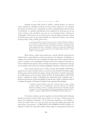 M A R I A D O R O S Á R I O L O N G O M O R T A T T I (ORG.)
208
Segundo Lourenço Filho (1956, p. XVIII), o método intuitivo ou “lição de
coisas” representou verdadeira revolução no ensino. Nesse sentido, ele veio contrariar
não apenas um método, mas a organização do ensino conﬁgurada pelo método mútuo
ou monitorial: “[...] adotado especialmente como expediente de economia, por ele um
mestre ensinava a dez ‘decuriões’, que, por sua vez, deveriam ensinar a dezenas de
condiscípulos.” De acordo com esse mesmo autor, a obra de Calkins concretiza as ideias
de Pestalozzi por meio de um manual dirigido aos professores. Porém, como aﬁrma
Lourenço Filho (1956, p. XXIX, grifo nosso),
[...] havendo partido do ensino intuitivo, tal como o desejava Pestalozzi, Calkins a
ele se adiantou, ou lhe desdobrou o pensamento, até chegar a expor, por muitos
pontos, claros princípios do ensino ativo. Apóia-se, para isso, em Froebel, cujas
teorias apoiadas num vago “simbolismo”, haviam, no entanto, por inﬂuência de
Rousseau, posto em voga as expressões de “atividade própria do aluno”, “poder
criador” e “auto-expressão”.
Dessa forma, o trecho acima aponta que o método adotado na província do
Espírito Santo, o qual submetia as crianças aos processos de soletração e de silabação e a
castigos, estava em desacordo com a concepção de infância que orienta o método “lição de
coisas” e, portanto, com a capacidade da criança de criar e de se expressar livremente, ao
invés de simplesmente repetir as lições ensinadas pelo professor. É importante notar que
essa concepção estará na base dos modelos pedagógicos adotados ao longo do século XX.
Nesse mesmo período (ano de 1882), Antônio Silva Jardim (1860-1891),
quando da sua vinda ao Espírito Santo, a convite do então presidente Herculano Inglez
de Souza, para ensinar a professores, leigos e demais interessados o método concretizado
na Cartilha maternal ou arte da Leitura, de João de Deus de Nogueira Ramos (1830-1896),
critica o sistema de ensino constituído por monitores, pois considera que o
professor deveria ser a única autoridade na sala de aula. Assim, conforme escreve
o redator do jornal A Província do Espírito Santo, segundo Silva Jardim,
O systhema até aqui adoptado, pelo qual o professor passa a licção e manda
o alumno estudar com os companheiros, não pode continuar. Os chamados
decuriões só deturpa o ensino, e o próprio caracter. Fazer um decurião é investir
um pequeno ser ainda não educado de funções educadoras; é desenvolver-lhe a
vaidade e o orgulho. (A PROVINCIA DO ESPIRITO-SANTO, 1882c, p. 3).
No entanto, condena o processo seguido no ensino da leitura pela soletração,
adotado na escola de ensino mútuo, que consistia “[...] em fazer a criança decorar 50
lettras, 25 do alphabeto maiusculo e 25 do minusculo, seguindo-se a este trabalho o
estudo, por largos mezes e ás vezes até annos, das cartas de syllabas, para poder ella,
aﬁnal, iniciar o das palavras”. (A PROVINCIA DO ESPIRITO-SANTO, 1882d, p. 4).
Segundo o redator do jornal, Silva Jardim destaca ainda as consequências funestas do
 