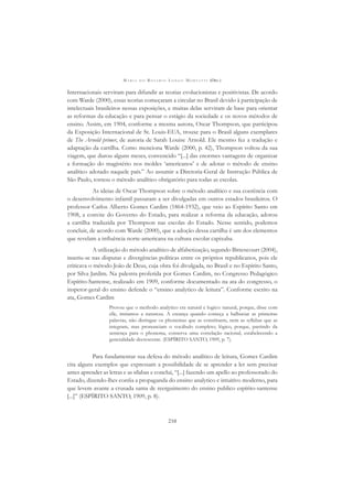 M A R I A D O R O S Á R I O L O N G O M O R T A T T I (ORG.)
210
Internacionais serviram para difundir as teorias evolucionistas e positivistas. De acordo
com Warde (2000), essas teorias começaram a circular no Brasil devido à participação de
intelectuais brasileiros nessas exposições, e muitas delas serviram de base para orientar
as reformas da educação e para pensar o estágio da sociedade e os novos métodos de
ensino. Assim, em 1904, conforme a mesma autora, Oscar Thompson, que participou
da Exposição Internacional de St. Louis-EUA, trouxe para o Brasil alguns exemplares
de The Arnold primer, de autoria de Sarah Louise Arnold. Ele mesmo fez a tradução e
adaptação da cartilha. Como menciona Warde (2000, p. 42), Thompson voltou da sua
viagem, que durou alguns meses, convencido “[...] das enormes vantagens de organizar
a formação do magistério nos moldes ‘americanos’ e de adotar o método de ensino
analítico adotado naquele país.” Ao assumir a Diretoria-Geral de Instrução Pública de
São Paulo, tornou o método analítico obrigatório para todas as escolas.
As ideias de Oscar Thompson sobre o método analítico e sua coerência com
o desenvolvimento infantil passaram a ser divulgadas em outros estados brasileiros. O
professor Carlos Alberto Gomes Cardim (1864-1932), que veio ao Espírito Santo em
1908, a convite do Governo do Estado, para realizar a reforma da educação, adotou
a cartilha traduzida por Thompson nas escolas do Estado. Nesse sentido, podemos
concluir, de acordo com Warde (2000), que a adoção dessa cartilha é um dos elementos
que revelam a inﬂuência norte-americana na cultura escolar capixaba.
A utilização do método analítico de alfabetização, segundo Bittencourt (2004),
inseriu-se nas disputas e divergências políticas entre os próprios republicanos, pois ele
criticava o método João de Deus, cuja obra foi divulgada, no Brasil e no Espírito Santo,
por Silva Jardim. Na palestra proferida por Gomes Cardim, no Congresso Pedagógico
Espírito-Santense, realizado em 1909, conforme documentado na ata do congresso, o
inspetor-geral do ensino defende o “ensino analytico de leitura”. Conforme escrito na
ata, Gomes Cardim
Provou que o methodo analytico era natural e logico: natural, porque, disse com
elle, imitamos a natureza. A creança quando começa a balbuciar as primeiras
palavras, não distingue os phonemas que as constituem, nem as syllabas que as
integram, mas pronunciam o vocábulo completo; lógico, porque, partindo da
sentença para o phonema, conserva uma correlação racional, estabelecendo a
generalidade decrescente. (ESPÍRITO SANTO, 1909, p. 7).
Para fundamentar sua defesa do método analítico de leitura, Gomes Cardim
cita alguns exemplos que expressam a possibilidade de se aprender a ler sem precisar
antes aprender as letras e as sílabas e conclui, “[...] fazendo um apello ao professorado do
Estado, dizendo-lhes conﬁa a propaganda do ensino analytico e intuitivo moderno, para
que levem avante a crusada santa de reerguimento do ensino publico espírito-santense
[...]” (ESPÍRITO SANTO, 1909, p. 8).
 