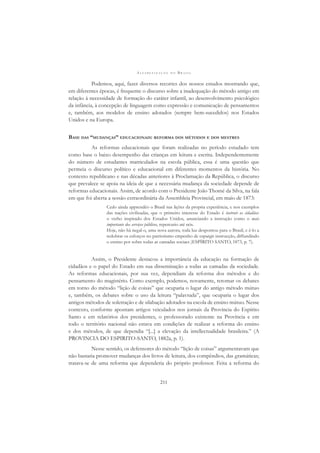 A L F A B E T I Z A Ç Ã O N O B R A S I L
211
Podemos, aqui, fazer diversos recortes dos nossos estudos mostrando que,
em diferentes épocas, é frequente o discurso sobre a inadequação do método antigo em
relação à necessidade de formação do caráter infantil, ao desenvolvimento psicológico
da infância, à concepção de linguagem como expressão e comunicação de pensamentos
e, também, aos modelos de ensino adotados (sempre bem-sucedidos) nos Estados
Unidos e na Europa.
BASE DAS “MUDANÇAS” EDUCACIONAIS: REFORMA DOS MÉTODOS E DOS MESTRES
As reformas educacionais que foram realizadas no período estudado tem
como base o baixo desempenho das crianças em leitura e escrita. Independentemente
do número de estudantes matriculados na escola pública, essa é uma questão que
permeia o discurso político e educacional em diferentes momentos da história. No
contexto republicano e nas décadas anteriores à Proclamação da República, o discurso
que prevalece se apoia na ideia de que a necessária mudança da sociedade depende de
reformas educacionais. Assim, de acordo com o Presidente João Thomé da Silva, na fala
em que foi aberta a sessão extraordinária da Assembleia Provincial, em maio de 1873:
Cedo ainda apprendêo o Brasil nas lições da propria experiência, e nos exemplos
das nações civilizadas, que o primeiro interesse do Estado é instruir os cidadãos:
o verbo inspirado dos Estados Unidos, anunciando a instrução como o mais
importante dos serviços públicos, repercutio até nós.
Hoje, não há negal-o, uma nova aurora, toda luz despontou para o Brasil, e ê-lo a
redobrar os esforços no patriotismo empenho de espargir instrucção, diffundindo
o ensino por sobre todas as camadas sociaes )ESPÍRITO SANTO, 1873, p. 7).
Assim, o Presidente destacou a importância da educação na formação de
cidadãos e o papel do Estado em sua disseminação a todas as camadas da sociedade.
As reformas educacionais, por sua vez, dependiam da reforma dos métodos e do
pensamento do magistério. Como exemplo, podemos, novamente, retomar os debates
em torno do método “lição de coisas” que ocuparia o lugar do antigo método mútuo
e, também, os debates sobre o uso da leitura “palavrada”, que ocuparia o lugar dos
antigos métodos de soletração e de silabação adotados na escola de ensino mútuo. Nesse
contexto, conforme apontam artigos veiculados nos jornais da Província do Espírito
Santo e em relatórios dos presidentes, o professorado existente na Província e em
todo o território nacional não estava em condições de realizar a reforma do ensino
e dos métodos, de que dependia “[...] a elevação da intellectualidade brasileira.” (A
PROVINCIA DO ESPIRITO-SANTO, 1882a, p. 1).
Nesse sentido, os defensores do método “lição de coisas” argumentavam que
não bastaria promover mudanças dos livros de leitura, dos compêndios, das gramáticas;
tratava-se de uma reforma que dependeria do próprio professor. Feita a reforma do
 