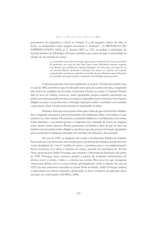 M A R I A D O R O S Á R I O L O N G O M O R T A T T I (ORG.)
212
pensamento do magistério, a escola se tornaria “[...] um pequeno musêu da vida, os
livros, os compendios serão simples necessarios e auxiliares”. (A PROVINCIA DO
ESPIRITO-SANTO, 1882a, p. 1). Saviani (2007, p. 139), ao analisar a introdução do
método intuitivo no Município da Corte, considera que estava em jogo a necessidade de
adoção de um método de ensino
[...] entendido como uma orientação segura para a condução dos alunos, por parte
do professor, nas salas de aula. Para tanto foram elaborados manuais segundo
essa diretriz que modiﬁcava o papel pedagógico do livro, que, em lugar de ser
um material didático destinado à utilização dos alunos, se converte em ‘material
essencial para o professor, expondo um modelo de procedimentos para elaboração
de atividades que representem a orientação metodológica geral prescrita’.
O discurso presente nos textos publicados no jornal A Província do Espirito-Santo,
no ano de 1882, corrobora o que foi dito pelo autor, pois, de acordo com eles, o magistério
não estava em condições de proceder à necessária reforma no ensino. O manual Primeiras
lições de coisas, de Calkins, tornou-se, então, apropriado, porque continha orientações aos
professores para que pudessem levar as crianças a aprenderem por si mesmas. Esse manual,
dirigido aos pais e aos professores, contempla exposições sobre o conteúdo a ser ensinado
e prescrições sobre a forma como deveria ser transmitido ao aluno.
Podemos dizer que estava posta a base para a ideia de que um bom livro didático
deve congregar orientações para professorado com indicações claras com relação ao que
ensinar e ao como ensinar. Obviamente, os materiais didáticos se modiﬁcaram, seus nomes
foram alterados, o seu interior passou a comportar uma variedade de textos, de imagens,
cores, dentre outros aspectos. Porém, permanece na história a ideia de que ele deve ser
também um manual de ensino dirigido ao professor que não possui a formação apropriada
para concretizar as mudanças desejadas dos métodos, da educação e da sociedade.
No ano de 1929, os dirigentes do estado e da Instrução Pública do Espírito
Santo parecem encontrar mais uma solução para o problema da formação dos professores
e para divulgação do “novo” modelo de ensino e, portanto, para a sua implementação.
Nesse momento, teve início a reforma do ensino, baseada nos princípios da “Escola
Ativa, proposta por Attilio Vivacqua, que assumira a Secretaria da Instrução, em junho
de 1928. Vivacqua, nesse contexto, propôs a adoção de modernos instrumentos de
ensino, como o jornal, o rádio e o cinema nas escolas. Para isso, teve que conquistar
vitória num debate com os conservadores, principalmente sobre o cinema. No ano de
1929, em uma entrevista concedida ao jornal Diário da Manhã, Attilio Vivacqua enfatiza
a importância do cinema educativo, destacando os bons resultados da aplicação dessa
inovação em outros países (GOMES, 2008).
 