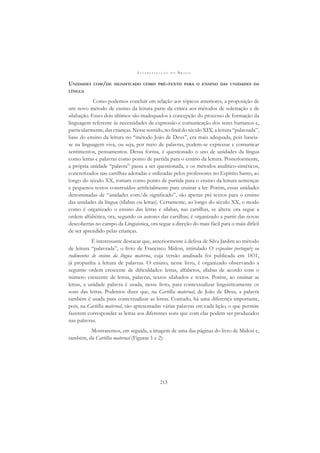 A L F A B E T I Z A Ç Ã O N O B R A S I L
213
UNIDADES COM/DE SIGNIFICADO COMO PRÉ-TEXTO PARA O ENSINO DAS UNIDADES DA
LÍNGUA
Como podemos concluir em relação aos tópicos anteriores, a proposição de
um novo método de ensino da leitura parte da crítica aos métodos de soletração e de
silabação. Esses dois últimos são inadequados à concepção do processo de formação da
linguagem referente às necessidades de expressão e comunicação dos seres humanos e,
particularmente, das crianças. Nesse sentido, no ﬁnal do século XIX, a leitura “palavrada”,
base do ensino da leitura no “método João de Deus”, era mais adequada, pois baseia-
se na linguagem viva, ou seja, por meio de palavras, podem-se expressar e comunicar
sentimentos, pensamentos. Dessa forma, é questionado o uso de unidades da língua
como letras e palavras como ponto de partida para o ensino da leitura. Posteriormente,
a própria unidade “palavra” passa a ser questionada, e os métodos analítico-sintéticos,
concretizados nas cartilhas adotadas e utilizadas pelos professores no Espírito Santo, ao
longo do século XX, tomam como ponto de partida para o ensino da leitura sentenças
e pequenos textos construídos artiﬁcialmente para ensinar a ler. Porém, essas unidades
denominadas de “unidades com/de signiﬁcado”, são apenas pré-textos para o ensino
das unidades da língua (sílabas ou letras). Certamente, ao longo do século XX, o modo
como é organizado o ensino das letras e sílabas, nas cartilhas, se altera: ora segue a
ordem alfabética, ora, segundo os autores das cartilhas, é organizado a partir das novas
descobertas no campo da Linguística, ora segue a direção do mais fácil para o mais difícil
de ser aprendido pelas crianças.
É interessante destacar que, anteriormente à defesa de Silva Jardim ao método
de leitura “palavrada”, o livro de Francisco Midosi, intitulado O expositor portuguêz ou
rudimentos de ensino da língua materna, cuja versão analisada foi publicada em 1831,
já propunha a leitura de palavras. O ensino, nesse livro, é organizado observando a
seguinte ordem crescente de diﬁculdades: letras, alfabetos, sílabas de acordo com o
número crescente de letras, palavras, textos silabados e textos. Porém, ao ensinar as
letras, a unidade palavra é usada, nesse livro, para contextualizar linguisticamente os
sons das letras. Podemos dizer que, na Cartilha maternal, de João de Deus, a palavra
também é usada para contextualizar as letras. Contudo, há uma diferença importante,
pois, na Cartilha maternal, são apresentadas várias palavras em cada lição, o que permite
fazerem corresponder as letras aos diferentes sons que com elas podem ser produzidos
nas palavras.
Mostraremos, em seguida, a imagem de uma das páginas do livro de Midosi e,
também, da Cartilha maternal (Figuras 1 e 2):
 