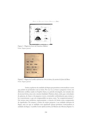 M A R I A D O R O S Á R I O L O N G O M O R T A T T I (ORG.)
214
Figura 1 - Página do livro de Francisco Midosi
Fonte: Arquivo pessoal
Figura 2 - Página da Cartilha maternal ou Arte da leitura, de autoria de João de Deus
Fonte: Arquivo pessoal
Assim, as palavras são unidades da língua que permitem contextualizar os sons
que podem ser produzidos com as letras. Por sua vez, as frases e pequenos textos, em
diferentes cartilhas usadas no Espírito Santo, no período investigado, são tomadas não
da mesma forma, mas com a mesma ﬁnalidade. Podemos dizer, então, que a introdução
de palavras, de frases e de pequenos textos, construídos artiﬁcialmente para ensinar a
ler, concretizaram o que era compreendido na época como “ler compreensivamente”.
Em termos mais modernos, representariam o conceito de leitura como compreensão
de signiﬁcados. No entanto, a ênfase do ensino proposto é nas unidades abstratas da
língua, uma vez que as unidades com signiﬁcado apenas permitem contextualizar as
unidades da língua. A cartilha Ensino rápido da leitura, de Mariano de Oliveira (Figuras 3 e
 
