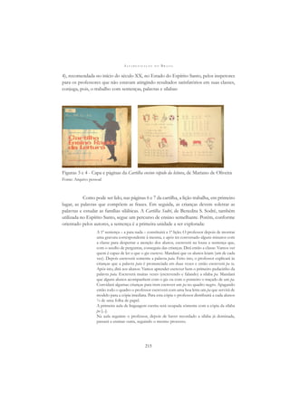 A L F A B E T I Z A Ç Ã O N O B R A S I L
215
4), recomendada no início do século XX, no Estado do Espírito Santo, pelos inspetores
para os professores que não estavam atingindo resultados satisfatórios em suas classes,
conjuga, pois, o trabalho com sentenças, palavras e sílabas:
Figuras 3 e 4 - Capa e páginas da Cartilha ensino rápido da leitura, de Mariano de Oliveira
Fonte: Arquivo pessoal
Como pode ser lido, nas páginas 6 e 7 da cartilha, a lição trabalha, em primeiro
lugar, as palavras que compõem as frases. Em seguida, as crianças devem soletrar as
palavras e estudar as famílias silábicas. A Cartilha Sodré, de Benedita S. Sodré, também
utilizada no Espírito Santo, segue um percurso de ensino semelhante. Porém, conforme
orientado pelos autores, a sentença é a primeira unidade a ser explorada:
A 1ª sentença – a pata nada – constituirá a 1ª lição. O professor depois de mostrar
uma gravura correspondente à mesma, e após ter conversado alguns minutos com
a classe para despertar a atenção dos alunos, escreverá na lousa a sentença que,
com o auxílio de perguntas, conseguiu das crianças. Dirá então a classe: Vamos ver
quem é capaz de ler o que o giz escreve. Mandará que os alunos leiam (um de cada
vez). Depois escreverá somente a palavra pata. Feito isto, o professor explicará às
crianças que a palavra pata é pronunciada em duas vezes e então escreverá pa ta.
Após isto, dirá aos alunos: Vamos aprender escrever bem o primeiro pedacinho da
palavra pata. Escreverá muitas vezes (escrevendo e falando) a sílaba pa. Mandará
que alguns alunos acompanhem com o giz ou com o ponteiro o traçado de um pa.
Convidará algumas crianças para irem escrever um pa no quadro negro. Apagando
então todo o quadro o professor escreverá com uma boa letra um pa que servirá de
modelo para a cópia imediata. Para esta cópia o professor distribuirá a cada alunos
¼ de uma folha de papel.
A primeira aula de linguagem escrita será ocupada sómente com a cópia da sílaba
pa [...].
Na aula seguinte o professor, depois de haver recordado a sílaba já dominada,
passará a ensinar outra, seguindo o mesmo processo.
 