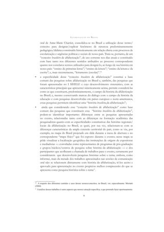 A L F A B E T I Z A Ç Ã O N O B R A S I L
9
oral de Anne-Marie Chartier, consolidou-se no Brasil a utilização desse termo/
conceito para designar/explicar fenômeno de natureza predominantemente
pedagógica/didática constituído historicamente em relação direta com processos de
escolarização e urgências políticas e sociais de nosso país. Trata-se, portanto, de um
“conceito brasileiro de alfabetização”, de uso corrente nos dias atuais e constituído
com base tanto nos diferentes sentidos atribuídos ao processo correspondente
quanto nos correlatos termos utilizados para designá-lo, ao longo de sua história em
nosso país: “ensino de primeiras letras”; “ensino da leitura”; “ensino da leitura e da
escrita”; e, mais recentemente, “letramento (escolar)”.10
• a especiﬁcidade desse “conceito brasileiro de alfabetização” constitui a base
comum das pesquisas sobre alfabetização no Brasil e, também, das pesquisas que
foram apresentadas no I SIHELE e cujo desenvolvimento sistemático, com as
características principais que apresentei sinteticamente acima, permite considerá-las
como as que constituem, predominantemente, o campo da história da alfabetização
no Brasil; e, mesmo conservando marcas do diálogo com o campo da história da
educação e com pesquisas desenvolvidas em países europeus e norte-americanos,
essas pesquisas permitem identiﬁcar uma “história brasileira da alfabetização”;
• ainda que considerando esse “conceito brasileiro de alfabetização” como base
comum das pesquisas que constituem essa “história brasileira da alfabetização”,
podem-se identiﬁcar importantes diferenças entre as pesquisas apresentadas
no evento, relacionadas tanto com as diferenças na formação acadêmica das
pesquisadoras quanto com as especiﬁcidades constitutivas das histórias regionais/
locais da alfabetização no Brasil, as quais, por sua vez, relacionam-se com as
diferenças características da ampla extensão territorial do país, como se viu, por
exemplo, no mapa do Brasil projetado em slide durante a mesa de abertura e no
correspondente “mapa físico” que foi exposto durante o evento; nesse mapa se
pôde visualizar a localização geográﬁca das instituições de origem de expositoras
e mediadoras — convidadas como representantes de programas de pós-graduação
e grupos/núcleos/centros de pesquisa sobre história da alfabetização — e dos
participantes que acolheram a chamada de trabalhos para o evento, certamente por
considerarem que desenvolvem pesquisas histórias sobre o tema; embora, como
informei, mais da metade dos trabalhos apresentados nas sessões de comunicação
oral não se relacionem diretamente com história da alfabetização, tê-los aceito e
aprovado para apresentação no evento propiciou melhor compreensão do que se
apresenta como pesquisa histórica sobre o tema11
.
10
A respeito dos diferentes sentidos e usos desses termos/conceitos, no Brasil, ver, especialmente: Mortatti
(2004)
11
Aanálise desses trabalhos é outro aspecto que merece atenção especíﬁca, o que pretendo fazer oportunamente.
 