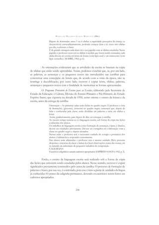 M A R I A D O R O S Á R I O L O N G O M O R T A T T I (ORG.)
216
Depois de dominadas umas 5 ou 6 sílabas a capacidade perceptiva da criança se
desenvolverá extraordinariamente, podendo avançar duas e às vezes três sílabas
por dia, conforme a classe.
É de grande vantagem cada aluno ter o seu papelão com as sílabas estudadas. Nesse
papelão o professor escreverá as sílabas à medida que forem sendo ensinadas, cada
sílaba deverá ser escrita em letras de forma (com lápis azul) e em manuscrito (com
lápis vermelho). (SODRÉ, 1965, p. 6).
As orientações evidenciam que as atividades de escrita se baseiam na cópia
de sílabas que estão sendo aprendidas. Assim, podemos concluir que, se, por um lado,
as palavras, as sentenças e os pequenos textos são introduzidos nas cartilhas para
concretizar uma concepção de leitura que, de acordo com a visão da época, não se
restringe à decodiﬁcação, por outro lado, escrever é copiar letras, sílabas, palavras,
sentenças e pequenos textos com a ﬁnalidade de memorizar as formas apresentadas.
O Programa Provisório de Ensino para as Escolas, elaborado pela Secretaria de
Estado da Educação e Cultura, Divisão do Ensino Primário e Pré-Primário do Estado
Espírito Santo, que vigorava na década de 1950, assim orienta o ensino da leitura e da
escrita, antes da entrega da cartilha:
Orientação – As primeiras aulas serão dadas no quadro negro. O professor a vista
de ilustrações, (gravuras), escreverá no quadro negro, sentenças que, depois de
lidas e conhecidas pela classe, serão divididas em palavras e estas em sílabas e
letras.
Assim, gradativamente, para depois de dias, ser entregue a cartilha.
Ao mesmo tempo ensinar-se-á a linguagem escrita, sob forma de cópia das lições
conhecidas dos alunos.
Os trabalhos de linguagem escrita como formação de sentenças, cópias, e ditados,
devem ser estudados prèviamente. Devem ser corrigidos em colaboração com a
classe no quadro negro e depois anotados.
Nessas aulas o professor terá o necessário cuidado de corrigir a pronúncia dos
alunos e habituá-los a responder corretamente.
Nas classes mais adiantadas o professor terá o mesmo cuidado. Deve procurar
despertar o interesse da classe e induzi-la a fazer observações exatas das cousas, em
se tratando da elaboração de pequenos trabalhos de composição
CALIGRAFIA
Exercícios caligráﬁcos usando cadernos apropriados (ESPÍRITO SANTO, 1952, p. 3).
Então, o ensino da linguagem escrita será realizado sob a forma de cópia
das lições que estiverem sendo estudadas pelos alunos. Nesse sentido, escrever é copiar
signiﬁcados previamente construídos pelo autor da cartilha. O processo de formação de
palavras e frases, por sua vez, é controlado, pois esse é feito a partir de unidades da língua
já conhecidas. O ensino da caligraﬁa permanece, devendo os exercícios serem feitos em
cadernos apropriados.
 
