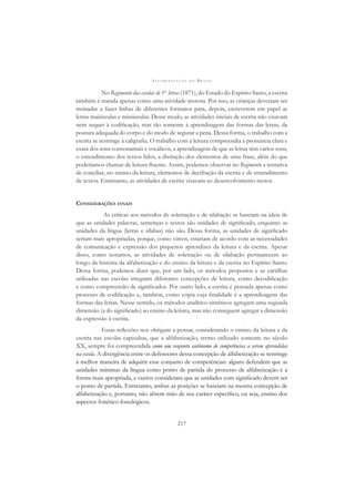 A L F A B E T I Z A Ç Ã O N O B R A S I L
217
No Regimento das escolas de 1as
letras (1871), do Estado do Espírito Santo, a escrita
também é tratada apenas como uma atividade motora. Por isso, as crianças deveriam ser
treinadas a fazer linhas de diferentes formatos para, depois, escreverem em papel as
letras maiúsculas e minúsculas. Desse modo, as atividades iniciais de escrita não visavam
nem sequer à codiﬁcação, mas tão somente à aprendizagem das formas das letras, da
postura adequada do corpo e do modo de segurar a pena. Dessa forma, o trabalho com a
escrita se restringe à caligraﬁa. O trabalho com a leitura compreendia a pronúncia clara e
exata dos sons consonantais e vocálicos, a aprendizagem de que as letras têm vários sons,
o entendimento dos textos lidos, a distinção dos elementos de uma frase, além do que
poderíamos chamar de leitura ﬂuente. Assim, podemos observar no Regimento a tentativa
de conciliar, no ensino da leitura, elementos de decifração da escrita e de entendimento
de textos. Entretanto, as atividades de escrita visavam ao desenvolvimento motor.
CONSIDERAÇÕES FINAIS
As críticas aos métodos de soletração e de silabação se baseiam na ideia de
que as unidades palavras, sentenças e textos são unidades de signiﬁcado, enquanto as
unidades da língua (letras e sílabas) não são. Dessa forma, as unidades de signiﬁcado
seriam mais apropriadas, porque, como vimos, estariam de acordo com as necessidades
de comunicação e expressão dos pequenos aprendizes da leitura e da escrita. Apesar
disso, como notamos, as atividades de soletração ou de silabação permanecem ao
longo da história da alfabetização e do ensino da leitura e da escrita no Espírito Santo.
Dessa forma, podemos dizer que, por um lado, os métodos propostos e as cartilhas
utilizadas nas escolas integram diferentes concepções de leitura, como decodiﬁcação
e como compreensão de signiﬁcados. Por outro lado, a escrita é pensada apenas como
processo de codiﬁcação e, também, como cópia cuja ﬁnalidade é a aprendizagem das
formas das letras. Nesse sentido, os métodos analítico-sintéticos agregam uma segunda
dimensão (a do signiﬁcado) ao ensino da leitura, mas não conseguem agregar a dimensão
da expressão à escrita.
Essas reﬂexões nos obrigam a pensar, considerando o ensino da leitura e da
escrita nas escolas capixabas, que a alfabetização, termo utilizado somente no século
XX, sempre foi compreendida como um conjunto autônomo de competências a serem aprendidas
na escola. A divergência entre os defensores dessa concepção de alfabetização se restringe
à melhor maneira de adquirir esse conjunto de competências: alguns defendem que as
unidades mínimas da língua como ponto de partida do processo de alfabetização é a
forma mais apropriada, e outros consideram que as unidades com signiﬁcado devem ser
o ponto de partida. Entretanto, ambas as posições se baseiam na mesma concepção de
alfabetização e, portanto, não abrem mão de seu caráter especíﬁco, ou seja, ensino dos
aspectos fonético-fonológicos.
 
