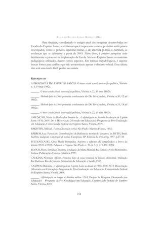 M A R I A D O R O S Á R I O L O N G O M O R T A T T I (ORG.)
218
Para ﬁnalizar, considerando o estágio atual das pesquisas desenvolvidas no
Estado do Espírito Santo, acreditamos que é importante estudar períodos ainda pouco
investigados, como o período ditatorial militar, o de abertura política e, também, as
mudanças que se delineiam a partir de 2003. Além disso, é preciso pesquisar mais
detidamente o processo de implantação da Escola Ativa no Espírito Santo, os materiais
pedagógicos utilizados, dentre outros aspectos. Em termos metodológicos, é urgente
buscar fontes para análises que não concretizem apenas o discurso oﬁcial. Essa última
não será uma tarefa fácil, porém necessária.
REFERÊNCIAS
A PROVINCIA DO ESPÍRITO SANTO. O nosso estado actual: instrucção publica, Vitória:
n. 3, 19 mar 1882a.
______. O nosso estado actual: instrucção publica, Vitória: n.22, 19 mar 1882b.
______. Methodo João de Deus: primeira conferencia do Dr. Silva Jardim, Vitória: n.50, 12 jul
1882c.
______. Methodo João de Deus: primeira conferencia do Dr. Silva Jardim, Vitória: n.51, 14 jul
1882c.
______. O nosso estado actual: instrucção publica, Vitória: n.22, 19 mar 1882b.
ASSUNÇÃO, Maria da Penha dos Santos de. A alfabetização na história da educação do Espírito
Santo (1870). 2009. 241 f. Dissertação (Mestrado em Educação)–Programa de Pós-Graduação
em Educação, Universidade Federal do Espírito Santo, Vitória, 2009.
BAKHTIN, Mikhail. Estética da criação verbal. São Paulo: Martins Fontes, 1992.
BARROS, Luz. Pessoa de. Contribuições de Bakhtin às teorias do discurso. In: BETH, Brait.
Bakhtin, dialogismo e construção do sentido. Campinas, SP: Editora da Unicamp, 1997, p.27-38.
BITTENCOURT, Circe Maria Fernandes. Autores e editores de compêndios e livros de
leitura (1810 a 1910). Educação e Pesquisa, São Paulo, v. 30, n. 3, p. 475-491, 2004.
BLOCH, Marc. Introdução à história. Tradução de Maria Manuel, Rui Grácio e Vítor Romeneiro.
Lisboa: Publicações Europa-América, 1997.
CALKINS, Norman. Alison. Primeiras lições de coisas: manual de ensino elementar. Tradução
Rui Barbosa. Rio de Janeiro: Ministério da Educação e Saúde, 1956.
CAMPOS, Dulcinéa. A alfabetização no Espírito Santo na década de 1950. 2008. 263 f. Dissertação
(Mestrado em Educação)–Programa de Pós-Graduação em Educação. Universidade Federal
do Espírito Santo, Vitoria, 2008.
______. Alfabetização em tempos de ditadura militar. 120 f. Projeto de Pesquisa (Doutorado em
Educação) – Programa de Pós-Graduação em Educação, Universidade Federal do Espírito
Santo, Vitória, 2010.
 