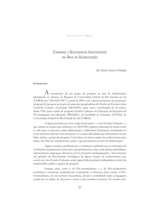 A L F A B E T I Z A Ç Ã O N O B R A S I L
221
CAMINHOS E DESCAMINHOS INVESTIGATIVOS
NA ÁREA DA ALFABETIZAÇÃO
Iole Maria Faviero Trindade
INTRODUÇÃO
A constituição de um grupo de pesquisa na área de alfabetização,
identiﬁcado no Sistema de Pesquisa da Universidade Federal do Rio Grande do Sul
(UFRGS) por “Alfa NECCSO”, a partir de 2009, com o desenvolvimento de um projeto
integrado de pesquisa por parte de umas das pesquisadoras do Núcleo de Estudos sobre
Currículo, Cultura e Sociedade (NECCSO), surge com a constituição de tal núcleo,
desde 1996, junto à linha de pesquisa Estudos Culturais em Educação do Programa de
Pós-Graduação em Educação (PPGEDU), da Faculdade de Educação (FACED), da
Universidade Federal do Rio Grande do Sul (UFRGS).
A opção, portanto, por esse campo de pesquisa — o dos Estudos Culturais —,
que orienta os estudos que realizamos no NECCSO, implica a discussão do modo como
se olha para os discursos sobre alfabetização e alfabetismo/letramento, localizando-os
como artefatos culturais. Essa me parece ser a maior diﬁculdade que enfrentamos em tais
linha, núcleo e grupo de pesquisa. Como fazer uso desse campo de conhecimento para
lançar um olhar de estranhamento sobre o que produzimos na área de alfabetização?
Alguns conceitos auxiliaram-me e continuam auxiliando-me na construção de
talolhardeestranhamentosobretudooqueproduzimos,comoosdeculturas,identidades,
representações, linguagens, discursos, textos, invenções, pedagogizações... Tais conceitos
são próprios de determinadas abordagens de alguns campos de conhecimento, que
associo aos dos Estudos Culturais, tendo alguns deles produção independente dentro da
própria linha, núcleo e grupos de pesquisa.
Campos aﬁns, como o do Pós-estruturalismo e o do Pós-modernismo
auxiliaram e continuam auxiliando-me a interpretar os discursos desse modo. O Pós-
estruturalismo, em sua vertente foucaultiana, devido à centralidade dada à linguagem,
auxilia-me na análise de discursos e textos como produtos culturais. Os estudos pós-
 