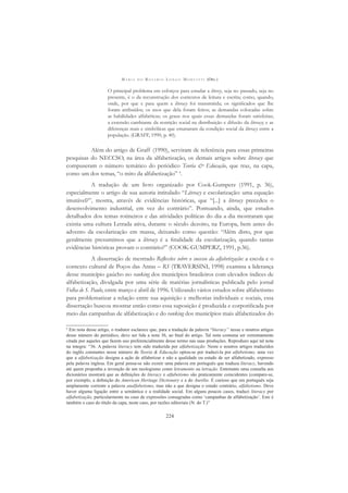M A R I A D O R O S Á R I O L O N G O M O R T A T T I (ORG.)
224
O principal problema em esforços para estudar a litercy, seja no passado, seja no
presente, é o da reconstrução dos contextos de leitura e escrita; como, quando,
onde, por que e para quem a literacy foi transmitida; os signiﬁcados que lhe
foram atribuídos; os usos que dela foram feitos; as demandas colocadas sobre
as habilidades alfabéticas; os graus nos quais essas demandas foram satisfeitas;
a extensão cambiante da restrição social na distribuição e difusão da literacy; e as
diferenças reais e simbólicas que emanaram da condição social da literacy entre a
população. (GRAFF, 1990, p. 40).
Além do artigo de Graff (1990), serviram de referência para essas primeiras
pesquisas do NECCSO, na área da alfabetização, os demais artigos sobre literacy que
compuseram o número temático do periódico Teoria & Educação, que traz, na capa,
como um dos temas, “o mito da alfabetização” 4
.
A tradução de um livro organizado por Cook-Gumperz (1991, p. 36),
especialmente o artigo de sua autoria intitulado “Literacy e escolarização: uma equação
imutável?”, mostra, através de evidências históricas, que “[...] a literacy precedeu o
desenvolvimento industrial, em vez do contrário”. Pontuando, ainda, que estudos
detalhados dos temas rotineiros e das atividades políticas do dia a dia mostraram que
existia uma cultura Letrada ativa, durante o século dezoito, na Europa, bem antes do
advento da escolarização em massa, deixando como questão: “Além disto, por que
geralmente presumimos que a literacy é a ﬁnalidade da escolarização, quando tantas
evidências históricas provam o contrário?” (COOK-GUMPERZ, 1991, p.36).
A dissertação de mestrado Reﬂexões sobre o sucesso da alfabetização: a escola e o
contexto cultural de Poços das Antas – RS (TRAVERSINI, 1998) examina a liderança
desse município gaúcho no ranking dos municípios brasileiros com elevados índices de
alfabetização, divulgada por uma série de matérias jornalísticas publicada pelo jornal
Folha de S. Paulo, entre março e abril de 1996. Utilizando vários estudos sobre alfabetismo
para problematizar a relação entre sua aquisição e melhorias individuais e sociais, essa
dissertação buscou mostrar então como essa suposição é produzida e corporiﬁcada por
meio das campanhas de alfabetização e do ranking dos municípios mais alfabetizados do
4
Em nota desse artigo, o tradutor esclarece que, para a tradução da palavra “literacy” nesse e noutros artigos
desse número do periódico, deve ser lida a nota 36, ao ﬁnal do artigo. Tal nota costuma ser extremamente
citada por aqueles que fazem uso preferencialmente desse termo nas suas produções. Reproduzo aqui tal nota
na integra: “36. A palavra literacy tem sido traduzida por alfabetização. Neste e noutros artigos traduzidos
do inglês constantes nesse número de Teoria & Educação optou-se por traduzi-la por alfabetismo, uma vez
que a alfabetização designa a ação de alfabetizar e não a qualidade ou estado de ser alfabetizado, expresso
pela palavra inglesa. Em geral pensa-se não existir uma palavra em português que traduza literacy, havendo
até quem proponha a invenção de um neologismo como letramento ou letração. Entretanto uma consulta aos
dicionários mostrará que as deﬁnições de literacy e alfabetismo são praticamente coincidentes (compare-se,
por exemplo, a deﬁnição do American Heritage Dictionary e a do Aurélio. É curioso que em português seja
amplamente corrente a palavra analfabetismo, mas não a que designa o estado contrário, alfabetismo. Deve
haver alguma ligação entre a semântica e a realidade social. Em alguns poucos casos, traduzi literacy por
alfabetização, particularmente no caso de expressões consagradas como ‘campanhas de alfabetização’. Este é
também o caso do título da capa, neste caso, por razões editoriais (N. do T.)”
 