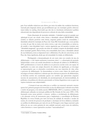 A L F A B E T I Z A Ç Ã O N O B R A S I L
225
país. Esse trabalho relativizou tais efeitos, por meio da análise das condições históricas,
marcada pela imigração alemã, que possibilitaram que um município gaúcho obtivesse
maior índice no ranking, observando que elas não se vincularam estritamente à política
educacional, mas dependeram de processos culturais de uma dada comunidade.
Outra dissertação de mestrado, intitulada A identidade narrada do município mais
alfabetizado do país: um estudo sobre leitura e identidade cultural (MEDEIROS, 2000),
estudou as relações possíveis entre leitura, enquanto prática social da comunidade, e
identidade cultural do município de Poços das Antas/RS. Entendendo que o texto produz
as coisas de que fala na trama com outros textos, e que uma comunidade, ao narrar-se,
dá sentido a uma identidade local, a autora argumenta que tal narrativa constitui uma
“identidade imaginada”, que produz um efeito de verdade a respeito da identidade cultural
desse município gaúcho. Dessa forma, essa comunidade, bem como a identidade cultural
de seus habitantes, torna-se impensável sem o alfabetismo. Ou, dito de outra forma: ser de
Poço das Antas signiﬁcaria, desde que tal comunidade foi criada, ser alfabetizado.
Privilegiando a desnaturalização de um outro mito nos estudos da área da
alfabetização — a do ‘sujeito autônomo, consciente, único’ —, a dissertação de mestrado
Subjetividade e texto: um estudo introdutório na educação de adultos/as (NOBLEGA,
2001) problematizou os textos de adultos/as no processo escolar como um espaço de
signiﬁcados ou como um campo discursivo de embates de signiﬁcação, ao investigar
as representações que os educandos constituíram, nas suas trajetórias de vida, sobre
o processo de alfabetização. Ao descentralizar os textos como objeto de estudo para
investigar as formas subjetivas e culturais que eles efetivam no processo de alfabetização,
as histórias escritas são examinadas quanto aos sentidos que apresentam enquanto
recortes de autonarrativa, de identidade, de autointerpretação, de intertextualidade, de
polifonia e de políticas do discurso, procurando as formas linguísticas com as quais tais
sujeitos instituem suas subjetividades.
A invenção de uma nova ordem para as cartilhas: ser maternal, nacional e mestra:
queres ler?, primeira pesquisa de doutorado na área da alfabetização realizada nessa linha
e núcleo de pesquisa, é de minha autoria (TRINDADE, 20015
) e examinou cartilhas de
alfabetização utilizadas na instrução pública do Rio Grande do Sul, entre 1890 e 1930,
ilustrando como, nesse período e contexto político, a escolarização da alfabetização
e da educação serviu de instrumento para a implantação e consolidação da Primeira
República no nosso Estado, por meio da busca de unidade de métodos e modos de
ensino, do controle do processo de produção e circulação de livros didáticos, incluindo
as cartilhas de alfabetização, por meio do uso do Português como língua nacional e pela
defesa de seu uso como garantia de uma unidade nacional, assim como de símbolos,
vultos históricos e outros apetrechos escolares “nacionalizadores”.
5
A esse respeito, ver, também: Trindade (2004a).
 